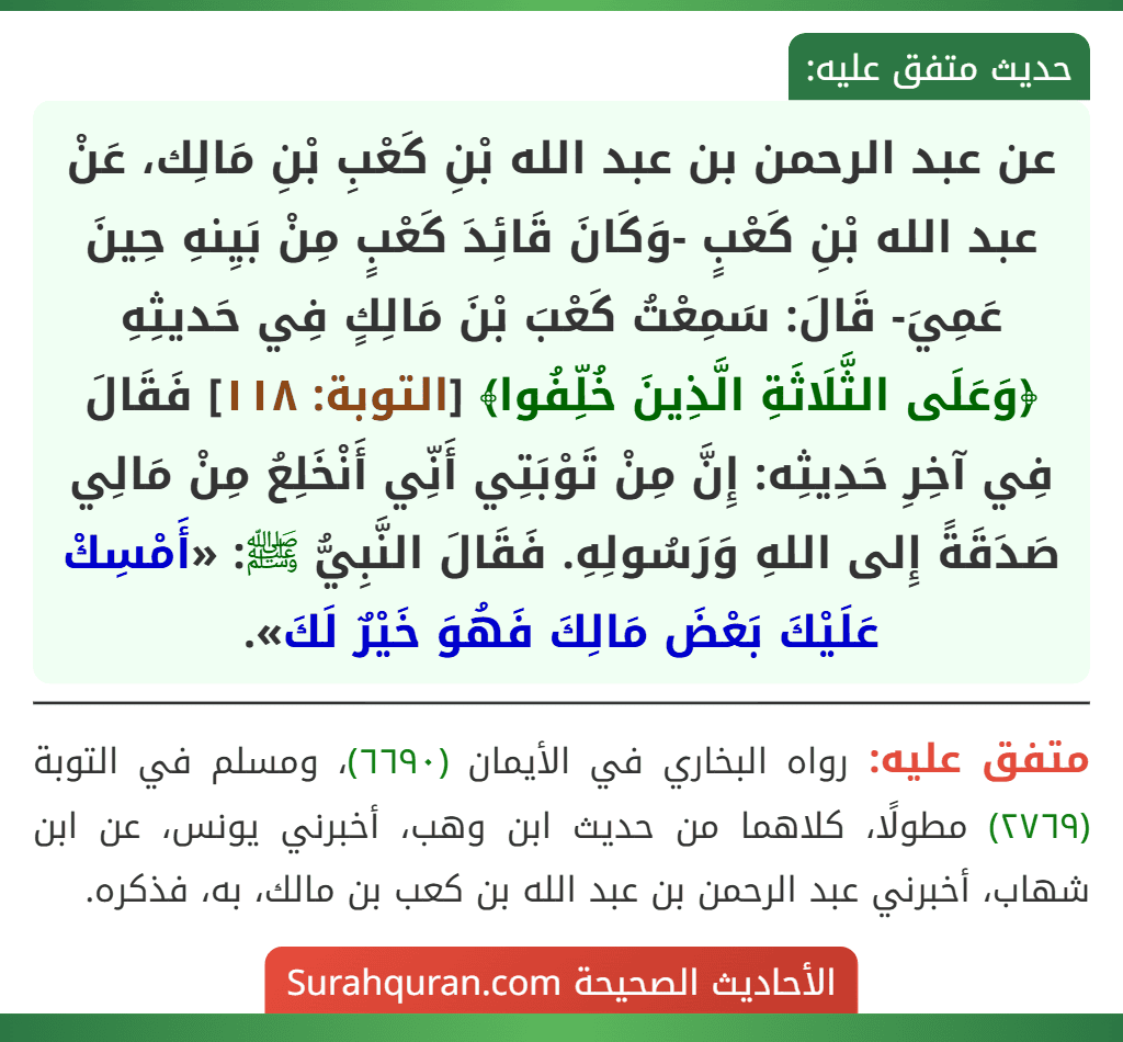 عن عبد الرحمن بن عبد الله بْنِ كَعْبِ بْنِ مَالِك، عَنْ عبد الله بْنِ كَعْبٍ -وَكَانَ قَائِدَ كَعْبٍ مِنْ بَيِنهِ حِينَ عَمِيَ- قَالَ: سَمِعْتُ كَعْبَ بْنَ مَالِكٍ فِي حَديثِهِ ﴿وَعَلَى الثَّلَاثَةِ الَّذِينَ خُلِّفُوا﴾ [التوبة: ١١٨] فَقَالَ فِي آخِرِ حَدِيثِه: إِنَّ مِنْ تَوْبَتِي أَنِّي أَنْخَلِعُ مِنْ مَالِي صَدَقَةً إِلى اللهِ وَرَسُولِهِ. فَقَالَ النَّبِيُّ ﷺ: «أَمْسِكْ عَلَيْكَ بَعْضَ مَالِكَ فَهُوَ خَيْرٌ لَكَ».