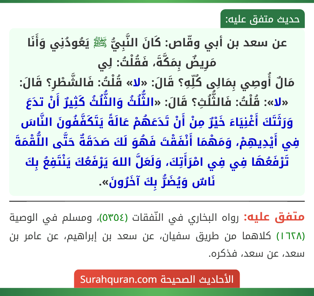 عن سعد بن أبي وقّاص: كَانَ النَّبِيُّ ﷺ يَعُودُنِي وَأَنَا مَرِيضٌ بِمَكَّةَ، فَقُلْتُ: لِي
مَالٌ أُوصِي بِمَالِى كُلِّهِ؟ قَالَ: «لا» قُلْتُ: فَالشَّطْرِ؟ قَالَ: «لا»: قُلْتُ: فَالثُّلُثِ؟ قَالَ: «الثُّلُثُ وَالثُّلُثُ كَثِيرٌ أَنْ تدَعَ وَرَثَتَكَ أَغْنِيَاءَ خَيْرٌ مِنْ أَنْ تَدَعَهُمْ عَالَةً يَتَكَفَّفُونَ النَّاسَ فِي أَيْدِيهِمْ، وَمَهْمَا أَنْفَقْتَ فَهُوَ لَكَ صَدَقَةٌ حَتَّى اللُّقْمَةَ تَرْفَعُهَا فِي فِي امْرَأَتِكَ، وَلَعَلَّ اللهَ يَرْفَعُكَ يَنْتَفِعُ بِكَ نَاسٌ وَيُضَرُّ بِكَ آخَرُونَ».