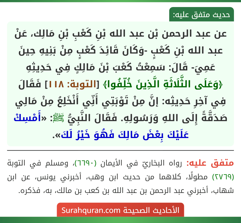 عن عبد الرحمن بْن عبد الله بْنِ كَعْبِ بْنِ مَالِك، عَنْ عبد الله بْنِ كَعْبٍ -وَكَانَ قَائِدَ كَعْبٍ مِنْ بَنِيهِ حِينَ عَمِيَ- قَالَ: سَمِعْتُ كَعْبَ بْنَ مَالِكٍ فِي حَدِيثِهِ ﴿وَعَلَى الثَّلَاثَةِ الَّذِينَ خُلِّفُوا﴾ [التوبة: ١١٨] فَقَالَ فِي آخِرِ حَدِيثِه: إنَّ مِنْ تَوْبَتِي أَنِّي أَنْخَلِعُ مِنْ مَالِي صَدَقَّةً إِلَى اللهِ وَرَسُولِهِ. فَقَالَ النَّبِيُّ ﷺ: «أَمْسِكْ عَلَيْكَ بِعْضَ مَالِكَ فَهُوَ خَيْرُ لَكَ».