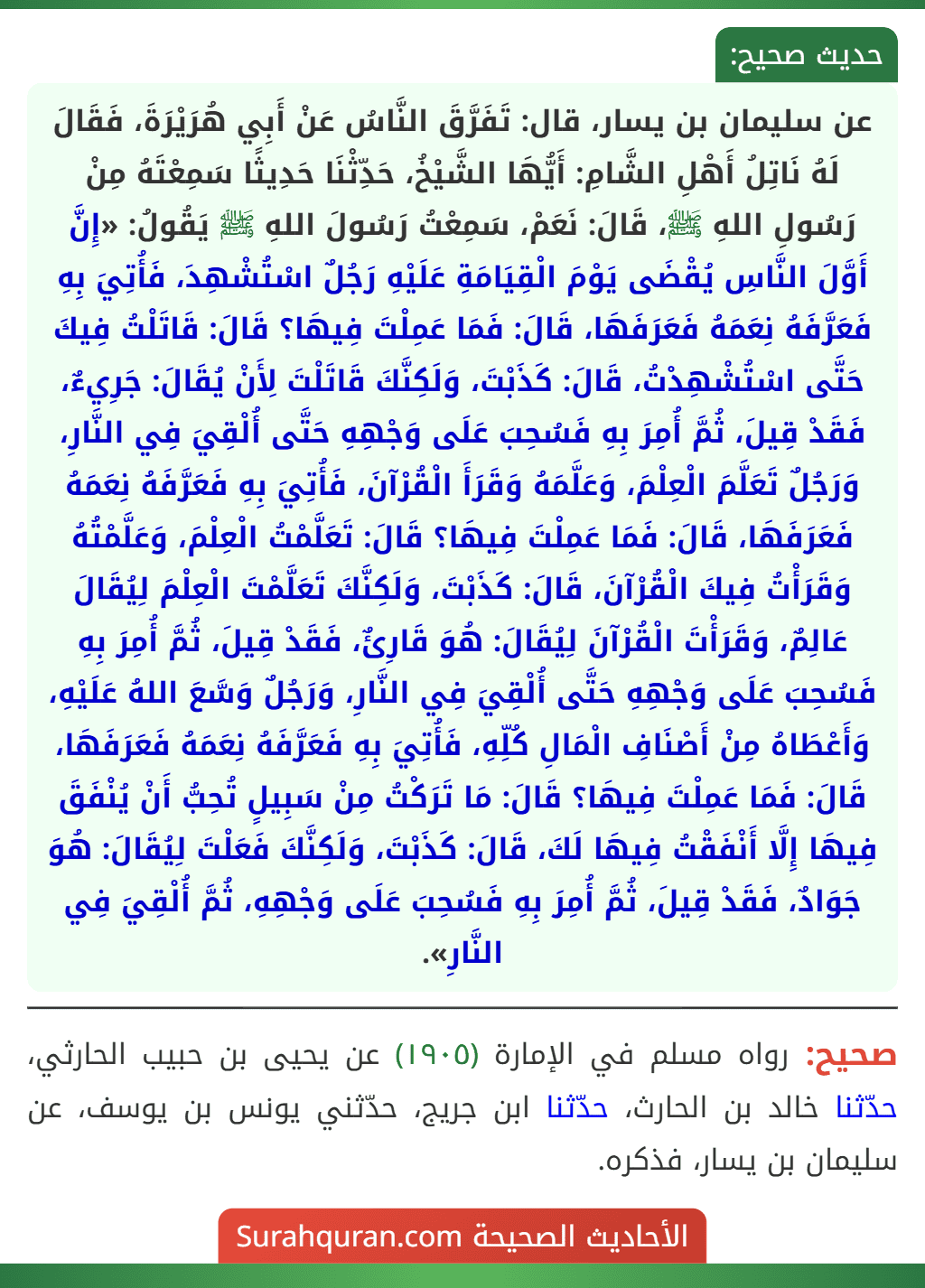 عن سليمان بن يسار، قال: تَفَرَّقَ النَّاسُ عَنْ أَبِي هُرَيْرَةَ، فَقَالَ لَهُ نَاتِلُ أَهْلِ الشَّامِ: أَيُّهَا الشَّيْخُ، حَدِّثْنَا حَدِيثًا سَمِعْتَهُ مِنْ رَسُولِ اللهِ ﷺ، قَالَ: نَعَمْ، سَمِعْتُ رَسُولَ اللهِ ﷺ يَقُولُ: «إِنَّ أَوَّلَ النَّاسِ يُقْضَى يَوْمَ الْقِيَامَةِ عَلَيْهِ رَجُلٌ اسْتُشْهِدَ، فَأُتِيَ بِهِ فَعَرَّفَهُ نِعَمَهُ فَعَرَفَهَا، قَالَ: فَمَا عَمِلْتَ فِيهَا؟ قَالَ: قَاتَلْتُ فِيكَ حَتَّى اسْتُشْهِدْتُ، قَالَ: كَذَبْتَ، وَلَكِنَّكَ قَاتَلْتَ لِأَنْ يُقَالَ: جَرِيءٌ، فَقَدْ قِيلَ، ثُمَّ أُمِرَ بِهِ فَسُحِبَ عَلَى وَجْهِهِ حَتَّى أُلْقِيَ فِي النَّارِ، وَرَجُلٌ تَعَلَّمَ الْعِلْمَ، وَعَلَّمَهُ وَقَرَأَ الْقُرْآنَ، فَأُتِيَ بِهِ فَعَرَّفَهُ نِعَمَهُ فَعَرَفَهَا، قَالَ: فَمَا عَمِلْتَ فِيهَا؟ قَالَ: تَعَلَّمْتُ الْعِلْمَ، وَعَلَّمْتُهُ وَقَرَأْتُ فِيكَ الْقُرْآنَ، قَالَ: كَذَبْتَ، وَلَكِنَّكَ تَعَلَّمْتَ الْعِلْمَ لِيُقَالَ عَالِمٌ، وَقَرَأْتَ الْقُرْآنَ لِيُقَالَ: هُوَ قَارِئٌ، فَقَدْ قِيلَ، ثُمَّ أُمِرَ بِهِ فَسُحِبَ عَلَى وَجْهِهِ حَتَّى أُلْقِيَ فِي النَّارِ، وَرَجُلٌ وَسَّعَ اللهُ عَلَيْهِ، وَأَعْطَاهُ مِنْ أَصْنَافِ الْمَالِ كُلِّهِ، فَأُتِيَ بِهِ فَعَرَّفَهُ نِعَمَهُ فَعَرَفَهَا، قَالَ: فَمَا عَمِلْتَ فِيهَا؟ قَالَ: مَا تَرَكْتُ مِنْ سَبِيلٍ تُحِبُّ أَنْ يُنْفَقَ فِيهَا إِلَّا أَنْفَقْتُ فِيهَا لَكَ، قَالَ: كَذَبْتَ، وَلَكِنَّكَ فَعَلْتَ لِيُقَالَ: هُوَ جَوَادٌ، فَقَدْ قِيلَ، ثُمَّ أُمِرَ بِهِ فَسُحِبَ عَلَى وَجْهِهِ، ثُمَّ أُلْقِيَ فِي النَّارِ».