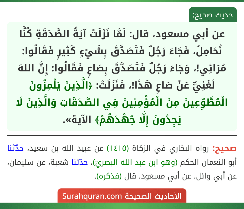 عن أبي مسعود، قال: لَمَّا نَزَلَتْ آيَةُ الصَّدَقَةِ كُنَّا نُحَامِلُ، فَجَاءَ رَجُلٌ فَتَصَدَّقَ بِشَيْءٍ كَثِيرٍ فَقَالُوا: مُرَائِي!، وَجَاءَ رَجُلٌ فَتَصَدَّقَ بِصَاعٍ فَقَالُوا: إِنَّ اللهَ لَغَنِيٌّ عَنْ صَاعِ هَذَا!، فَنَزَلَتْ: ﴿الَّذِينَ يَلْمِزُونَ الْمُطَّوِّعِينَ مِنَ الْمُؤْمِنِينَ فِي الصَّدَقَاتِ وَالَّذِينَ لَا يَجِدُونَ إِلَّا جُهْدَهُمْ﴾ الآية». عن أبي مسعود، قال: لَمَّا نَزَلَتْ آيَةُ الصَّدَقَةِ كُنَّا نُحَامِلُ، فَجَاءَ رَجُلٌ فَتَصَدَّقَ بِشَيْءٍ كَثِيرٍ فَقَالُوا: مُرَائِي!، وَجَاءَ رَجُلٌ فَتَصَدَّقَ بِصَاعٍ فَقَالُوا: إِنَّ اللهَ لَغَنِيٌّ عَنْ صَاعِ هَذَا!، فَنَزَلَتْ: ﴿الَّذِينَ يَلْمِزُونَ الْمُطَّوِّعِينَ مِنَ الْمُؤْمِنِينَ فِي الصَّدَقَاتِ وَالَّذِينَ لَا يَجِدُونَ إِلَّا جُهْدَهُمْ﴾ الآية».