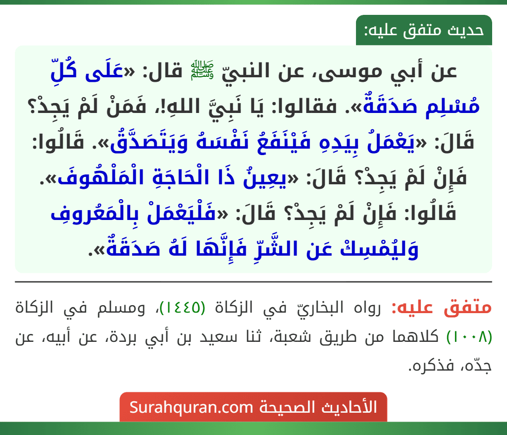 عن أبي موسى، عن النبيّ ﷺ قال: «عَلَى كُلِّ مُسْلِم صَدَقَةٌ». فقالوا: يَا نَبِيَّ اللهِ!، فَمَنْ لَمْ يَجِدْ؟ قَالَ: «يَعْمَلُ بِيَدِهِ فَيْنَفَعُ نَفْسَهُ وَيَتَصَدَّقُ». قَالُوا: فَإِنْ لَمْ يَجِدْ؟ قَالَ: «يعِينُ ذَا الْحَاجَةِ الْمَلْهُوفَ». قَالُوا: فَإِنْ لَمْ يَجِدْ؟ قَالَ: «فَلْيَعْمَلْ بِالْمَعُروفِ وَليُمْسِكْ عَن الشَّرِّ فَإِنَّهَا لَهُ صَدَقَةٌ».