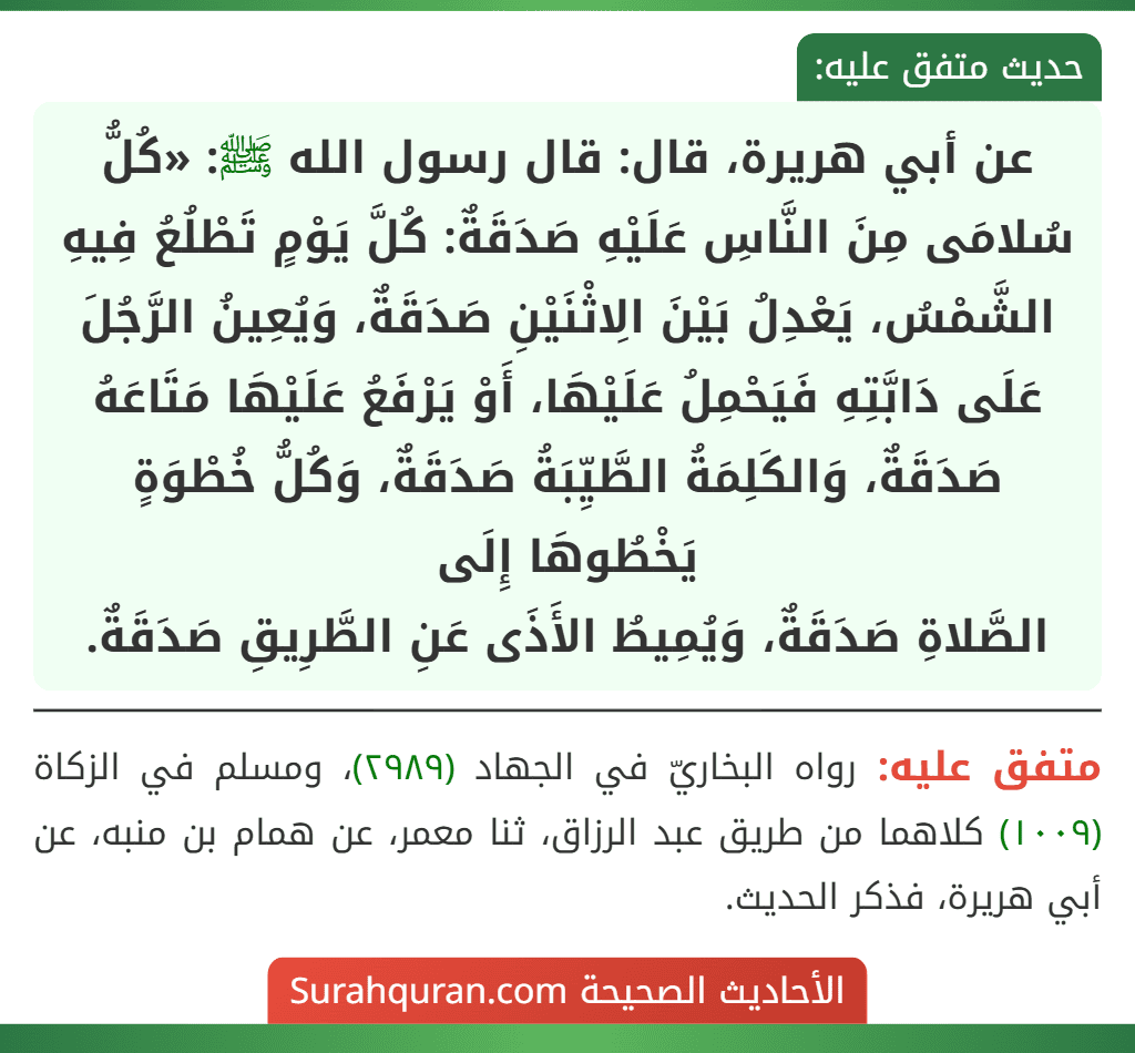 عن أبي هريرة، قال: قال رسول الله ﷺ: «كُلُّ سُلامَى مِنَ النَّاسِ عَلَيْهِ صَدَقَةٌ: كُلَّ يَوْمٍ تَطْلُعُ فِيهِ الشَّمْسُ، يَعْدِلُ بَيْنَ الِاثْنَيْنِ صَدَقَةٌ، وَيُعِينُ الرَّجُلَ عَلَى دَابَّتِهِ فَيَحْمِلُ عَلَيْهَا، أَوْ يَرْفَعُ عَلَيْهَا مَتَاعَهُ صَدَقَةٌ، وَالكَلِمَةُ الطَّيِّبَةُ صَدَقَةٌ، وَكُلُّ خُطْوَةٍ يَخْطُوهَا إِلَى
الصَّلاةِ صَدَقَةٌ، وَيُمِيطُ الأَذَى عَنِ الطَّرِيقِ صَدَقَةٌ.