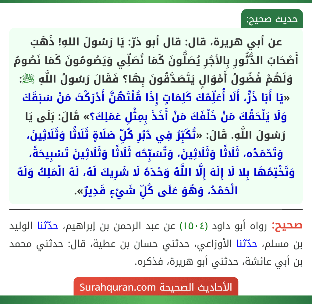 عن أبي هريرة، قال: قال أبو ذرّ: يَا رَسُولَ اللهِ! ذَهَبَ أَصْحَابُ الدُّثُورِ بِالأجُرِ يُصَلُّونَ كَمَا نُصَلِّي وَيَصُومُونَ كَمَا نَصُومُ وَلَهُمْ فُضُولُ أَمْوَالٍ يَتَصَدَّقُونَ بِهَا؟ فَقَالَ رَسُولُ اللَّهِ ﷺ: «يَا أَبَا ذَرٍّ، أَلَا أُعَلِّمُكَ كَلِمَاتٍ إِذَا قُلْتَهُنَّ أَدْرَكْتَ مَنْ سَبَقَكَ وَلَا يَلْحَقُكَ مَنْ خَلْفَكَ مَنْ أَخَذَ بِمِثْلِ عَمَلِكَ؟» قَالَ: بَلَى يَا رَسُولَ اللَّهِ. قَالَ: «تُكَبِّرُ فِي دُبُرِ كُلِّ صَلَاةٍ ثَلَاثًا وَثَلَاثِينَ، وَتَحْمَدُه، ثَلَاثًا وَثَلَاثِينَ، وَتُسَبِّحُه ثَلَاثًا وَثَلَاثِينَ تَسْبِيحَةً، وَتَخْتِمُهَا بِلا لَا إِلَهَ إِلَّا اللَّهُ وَحْدَهُ لَا شَرِيكَ لَهُ، لَهُ الْمَلِكُ وَلَهُ الْحَمْدُ، وَهُوَ عَلَى كُلِّ شَيْءٍ قَدِيرٌ».