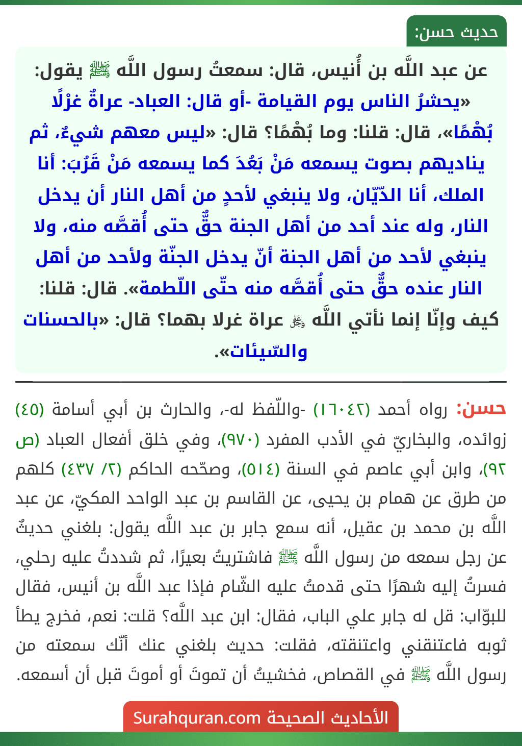 عن عبد اللَّه بن أُنيس، قال: سمعتُ رسول اللَّه ﷺ يقول: «يحشرُ الناس يوم القيامة -أو قال: العباد- عراةٌ غرْلًا بُهْمًا»، قال: قلنا: وما بُهْمًا؟ قال: «ليس معهم شيءٌ، ثم يناديهم بصوت يسمعه مَنْ بَعُدَ كما يسمعه مَنْ قَرُبَ: أنا الملك، أنا الدّيّان، ولا ينبغي لأحدٍ من أهل النار أن يدخل النار، وله عند أحد من أهل الجنة حقٌّ حتى أُقصَّه منه، ولا ينبغي لأحد من أهل الجنة أنّ يدخل الجنّة ولأحد من أهل النار عنده حقٌّ حتى أُقصَّه منه حتّى اللّطمة». قال: قلنا: كيف وإنّا إنما نأتي اللَّه ﷿ عراة غرلا بهما؟ قال: «بالحسنات والسّيئات».