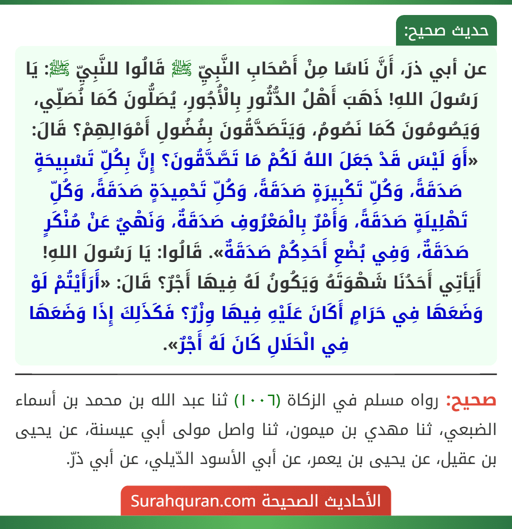 عن أبي ذرَ، أَنَّ نَاسًا مِنْ أَصْحَابِ النَّبِيِّ ﷺ قَالُوا للنَّبِيِّ ﷺ: يَا رَسُولَ اللهِ! ذَهَبَ أَهْلُ الدُّثُورِ بِالْأُجُورِ، يُصَلُّونَ كَمَا نُصَلِّي، وَيَصُومُونَ كَمَا نَصُومُ، وَيَتَصَدَّقُونَ بِفُضُولِ أَمْوَالِهِمْ؟ قَالَ: «أَوَ لَيْسَ قَدْ جَعَلَ اللهُ لَكُمْ مَا تَصَّدَّقُونَ؟ إِنَّ بِكُلِّ تَسْبِيحَةٍ صَدَقَةً، وَكُلِّ تَكْبِيرَةٍ صَدَقَةً، وَكُلِّ تَحْمِيدَةٍ صَدَقَةً، وَكُلِّ تَهْلِيلَةٍ صَدَقَةً، وَأَمْرٌ بِالْمَعْرُوفِ صَدَقَةٌ، وَنَهْيٌ عَنْ مُنْكَرٍ صَدَقَةٌ، وَفِي بُضْعِ أَحَدِكُمْ صَدَقَةٌ». قَالُوا: يَا رَسُولَ اللهِ! أَيَأتِي أَحَدُنَا شَهْوَتَهُ وَيَكُونُ لَهُ فِيهَا أَجْرٌ؟ قَالَ: «أَرَأَيْتُمْ لَوْ وَضَعَهَا فِي حَرَامٍ أَكَانَ عَلَيْهِ فِيهَا وِزْرٌ؟ فَكَذَلِكَ إِذَا وَضَعَهَا فِي الْحَلَالِ كَانَ لَهُ أَجْرٌ». عن أبي ذرَ، أَنَّ نَاسًا مِنْ أَصْحَابِ النَّبِيِّ ﷺ قَالُوا للنَّبِيِّ ﷺ: يَا رَسُولَ اللهِ! ذَهَبَ أَهْلُ الدُّثُورِ بِالْأُجُورِ، يُصَلُّونَ كَمَا نُصَلِّي، وَيَصُومُونَ كَمَا نَصُومُ، وَيَتَصَدَّقُونَ بِفُضُولِ أَمْوَالِهِمْ؟ قَالَ: «أَوَ لَيْسَ قَدْ جَعَلَ اللهُ لَكُمْ مَا تَصَّدَّقُونَ؟ إِنَّ بِكُلِّ تَسْبِيحَةٍ صَدَقَةً، وَكُلِّ تَكْبِيرَةٍ صَدَقَةً، وَكُلِّ تَحْمِيدَةٍ صَدَقَةً، وَكُلِّ تَهْلِيلَةٍ صَدَقَةً، وَأَمْرٌ بِالْمَعْرُوفِ صَدَقَةٌ، وَنَهْيٌ عَنْ مُنْكَرٍ صَدَقَةٌ، وَفِي بُضْعِ أَحَدِكُمْ صَدَقَةٌ». قَالُوا: يَا رَسُولَ اللهِ! أَيَأتِي أَحَدُنَا شَهْوَتَهُ وَيَكُونُ لَهُ فِيهَا أَجْرٌ؟ قَالَ: «أَرَأَيْتُمْ لَوْ وَضَعَهَا فِي حَرَامٍ أَكَانَ عَلَيْهِ فِيهَا وِزْرٌ؟ فَكَذَلِكَ إِذَا وَضَعَهَا فِي الْحَلَالِ كَانَ لَهُ أَجْرٌ».