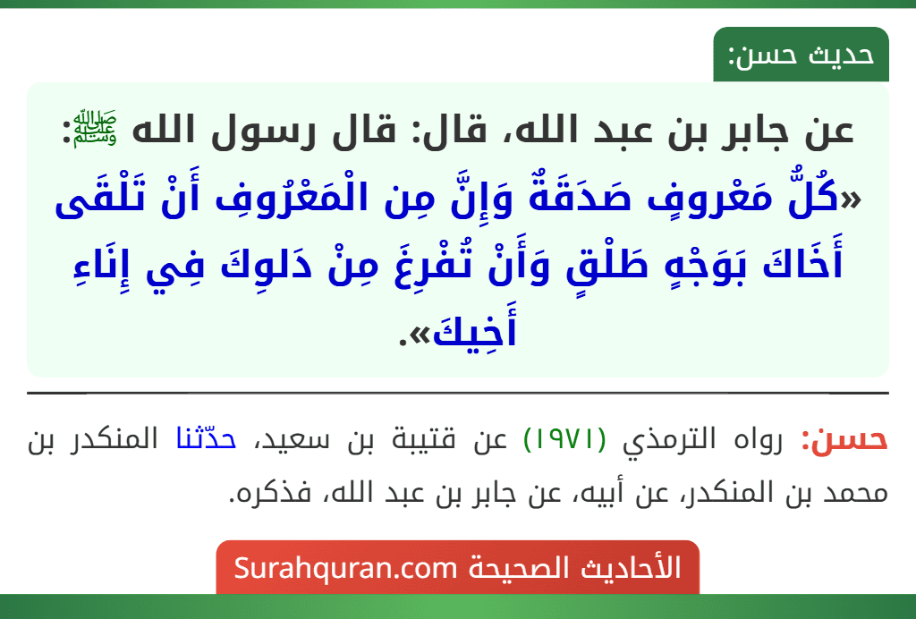 عن جابر بن عبد الله، قال: قال رسول الله ﷺ: «كُلُّ مَعْروفٍ صَدَقَةٌ وَإِنَّ مِن الْمَعْرُوفِ أَنْ تَلْقَى أَخَاكَ بَوَجْهٍ طَلْقٍ وَأَنْ تُفْرِغَ مِنْ دَلوِكَ فِي إِنَاءِ أَخِيكَ».