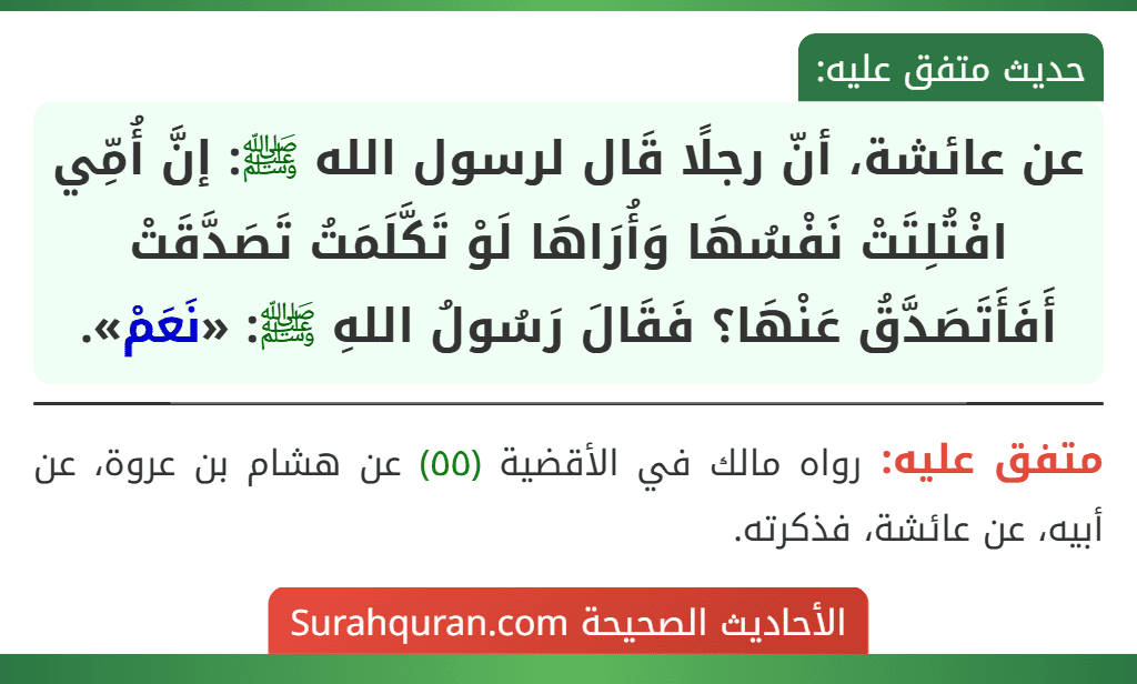عن عائشة، أنّ رجلًا قَال لرسول الله ﷺ: إنَّ أُمِّي افْتُلِتَتْ نَفْسُهَا وَأُرَاهَا لَوْ تَكَّلَمَتُ تَصَدَّقَتْ أَفَأَتَصَدَّقُ عَنْهَا؟ فَقَالَ رَسُولُ اللهِ ﷺ: «نَعَمْ».