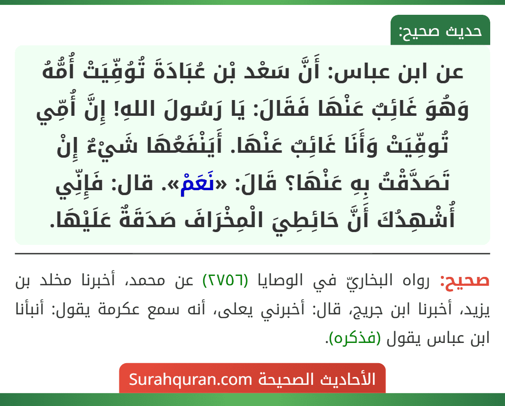 عن ابن عباس: أَنَّ سَعْد بْن عُبَادَةَ تُوُفِّيَتْ أُمُّهُ وَهُوَ غَائِبٌ عَنْهَا فَقَالَ: يَا رَسُولَ اللهِ! إِنَّ أُمِّي تُوفِّيَتْ وَأَنَا غَائِبٌ عَنْهَا. أَيَنْفَعُهَا شَيْءٌ إِنْ تَصَدَّقْتُ بِهِ عَنْهَا؟ قَالَ: «نَعَمْ». قال: فَإِنِّي أُشْهِدُكَ أَنَّ حَائِطِيَ الْمِخْرَافَ صَدَقَةٌ عَلَيْهَا.