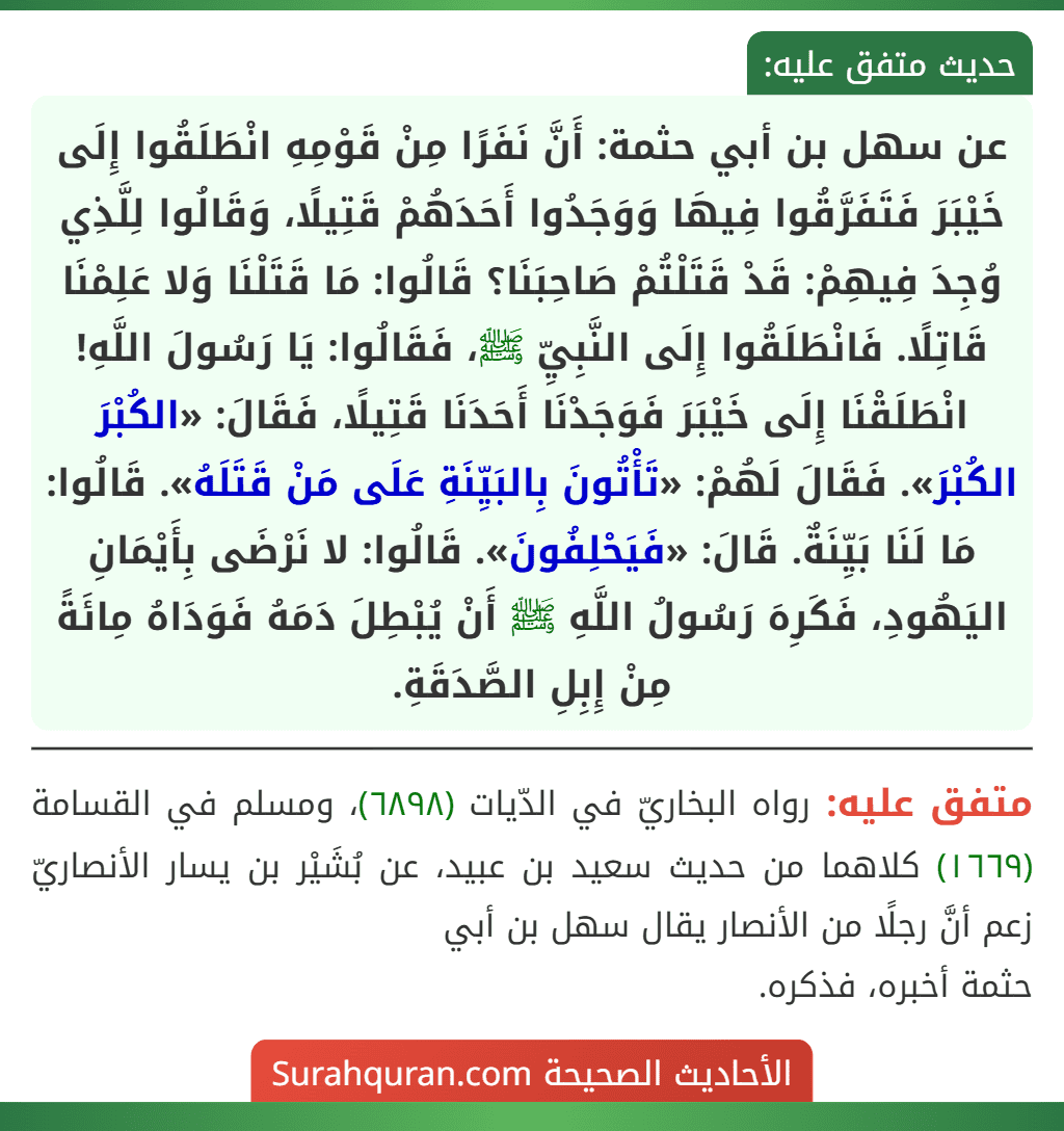 عن سهل بن أبي حثمة: أَنَّ نَفَرًا مِنْ قَوْمِهِ انْطَلَقُوا إِلَى خَيْبَرَ فَتَفَرَّقُوا فِيهَا وَوَجَدُوا أَحَدَهُمْ قَتِيلًا، وَقَالُوا لِلَّذِي وُجِدَ فِيهِمْ: قَدْ قَتَلْتُمْ صَاحِبَنَا؟ قَالُوا: مَا قَتَلْنَا وَلا عَلِمْنَا قَاتِلًا. فَانْطَلَقُوا إِلَى النَّبِيِّ ﷺ، فَقَالُوا: يَا رَسُولَ اللَّهِ! انْطَلَقْنَا إِلَى خَيْبَرَ فَوَجَدْنَا أَحَدَنَا قَتِيلًا، فَقَالَ: «الكُبْرَ الكُبْرَ». فَقَالَ لَهُمْ: «تَأْتُونَ بِالبَيِّنَةِ عَلَى مَنْ قَتَلَهُ». قَالُوا: مَا لَنَا بَيِّنَةٌ. قَالَ: «فَيَحْلِفُونَ». قَالُوا: لا نَرْضَى بِأَيْمَانِ اليَهُودِ، فَكَرِهَ رَسُولُ اللَّهِ ﷺ أَنْ يُبْطِلَ دَمَهُ فَوَدَاهُ مِائَةً مِنْ إِبِلِ الصَّدَقَةِ. عن سهل بن أبي حثمة: أَنَّ نَفَرًا مِنْ قَوْمِهِ انْطَلَقُوا إِلَى خَيْبَرَ فَتَفَرَّقُوا فِيهَا وَوَجَدُوا أَحَدَهُمْ قَتِيلًا، وَقَالُوا لِلَّذِي وُجِدَ فِيهِمْ: قَدْ قَتَلْتُمْ صَاحِبَنَا؟ قَالُوا: مَا قَتَلْنَا وَلا عَلِمْنَا قَاتِلًا. فَانْطَلَقُوا إِلَى النَّبِيِّ ﷺ، فَقَالُوا: يَا رَسُولَ اللَّهِ! انْطَلَقْنَا إِلَى خَيْبَرَ فَوَجَدْنَا أَحَدَنَا قَتِيلًا، فَقَالَ: «الكُبْرَ الكُبْرَ». فَقَالَ لَهُمْ: «تَأْتُونَ بِالبَيِّنَةِ عَلَى مَنْ قَتَلَهُ». قَالُوا: مَا لَنَا بَيِّنَةٌ. قَالَ: «فَيَحْلِفُونَ». قَالُوا: لا نَرْضَى بِأَيْمَانِ اليَهُودِ، فَكَرِهَ رَسُولُ اللَّهِ ﷺ أَنْ يُبْطِلَ دَمَهُ فَوَدَاهُ مِائَةً مِنْ إِبِلِ الصَّدَقَةِ.