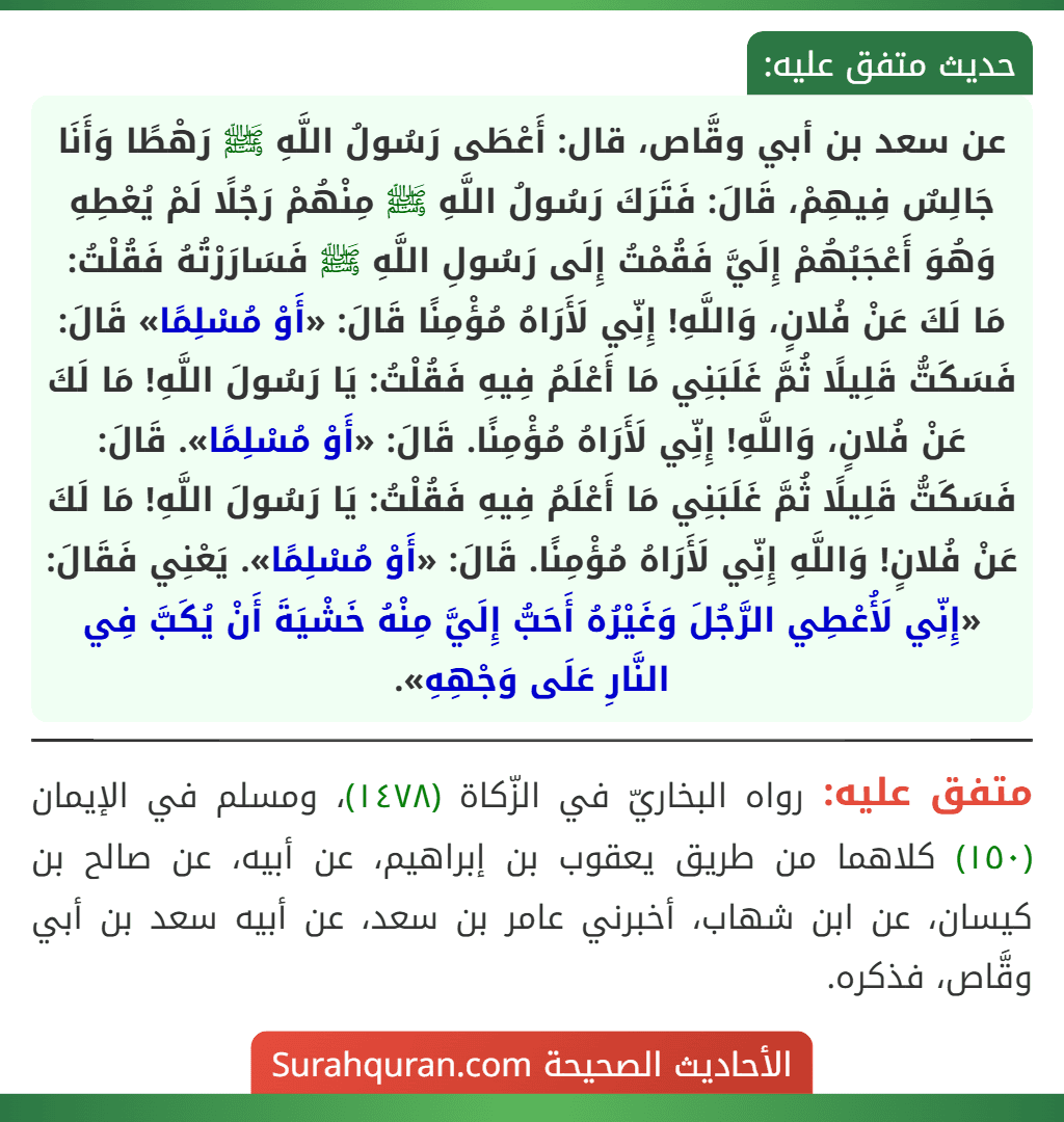 عن سعد بن أبي وقَّاص، قال: أَعْطَى رَسُولُ اللَّهِ ﷺ رَهْطًا وَأَنَا جَالِسٌ فِيهِمْ، قَالَ: فَتَرَكَ رَسُولُ اللَّهِ ﷺ مِنْهُمْ رَجُلًا لَمْ يُعْطِهِ وَهُوَ أَعْجَبُهُمْ إِلَيَّ فَقُمْتُ إِلَى رَسُولِ اللَّهِ ﷺ فَسَارَرْتُهُ فَقُلْتُ: مَا لَكَ عَنْ فُلانٍ، وَاللَّهِ! إِنِّي لَأَرَاهُ مُؤْمِنًا قَالَ: «أَوْ مُسْلِمًا» قَالَ: فَسَكَتُّ قَلِيلًا ثُمَّ غَلَبَنِي مَا أَعْلَمُ فِيهِ فَقُلْتُ: يَا رَسُولَ اللَّهِ! مَا لَكَ عَنْ فُلانٍ، وَاللَّهِ! إِنِّي لَأَرَاهُ مُؤْمِنًا. قَالَ: «أَوْ مُسْلِمًا». قَالَ: فَسَكَتُّ قَلِيلًا ثُمَّ غَلَبَنِي مَا أَعْلَمُ فِيهِ فَقُلْتُ: يَا رَسُولَ اللَّهِ! مَا لَكَ عَنْ فُلانٍ! وَاللَّهِ إِنِّي لَأَرَاهُ مُؤْمِنًا. قَالَ: «أَوْ مُسْلِمًا». يَعْنِي فَقَالَ: «إِنِّي لَأُعْطِي الرَّجُلَ وَغَيْرُهُ أَحَبُّ إِلَيَّ مِنْهُ خَشْيَةَ أَنْ يُكَبَّ فِي النَّارِ عَلَى وَجْهِهِ».