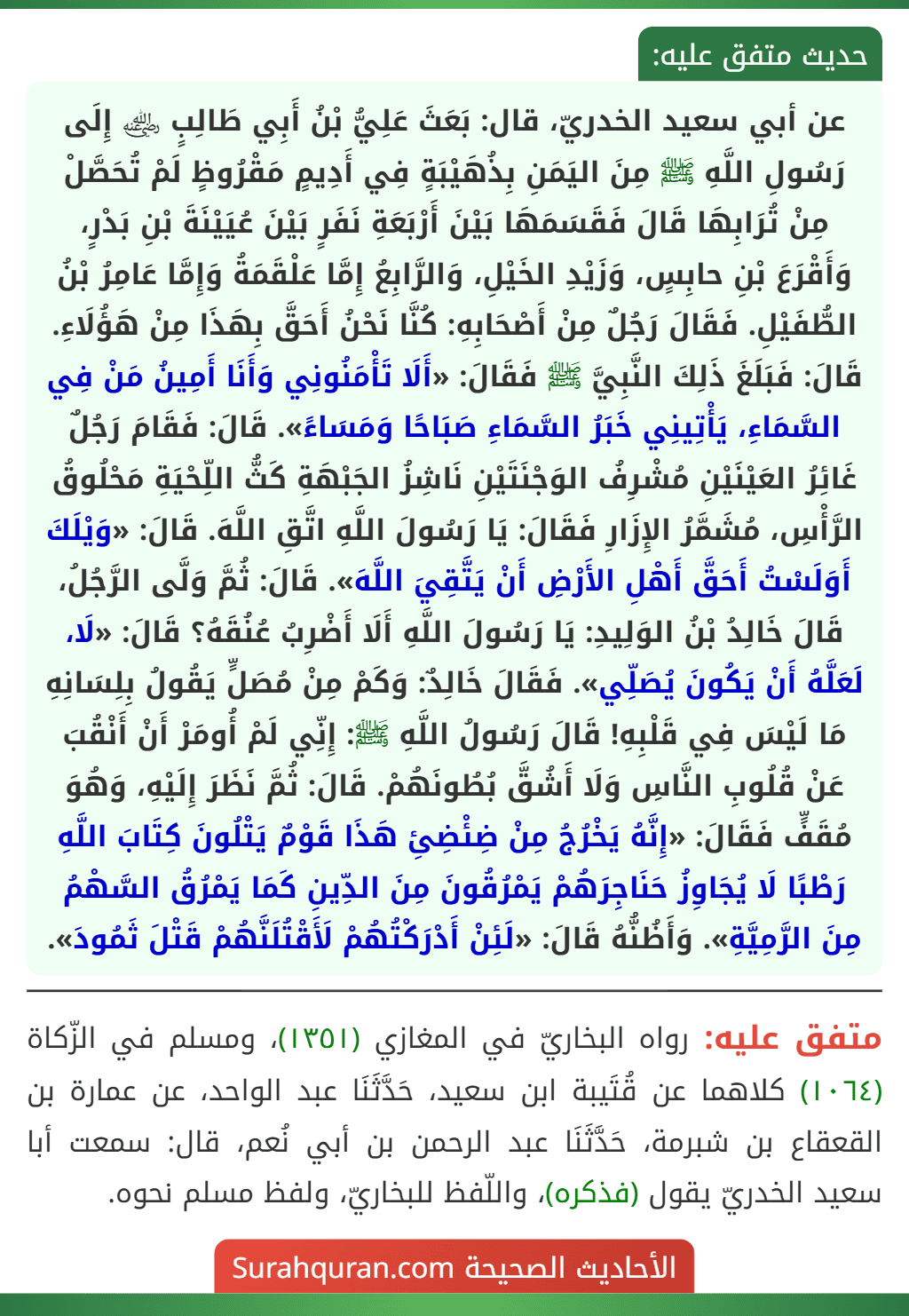 عن أبي سعيد الخدريّ، قال: بَعَثَ عَلِيُّ بْنُ أَبِي طَالِبٍ ﵁ إِلَى رَسُولِ اللَّهِ ﷺ مِنَ اليَمَنِ بِذُهَيْبَةٍ فِي أَدِيمٍ مَقْرُوظٍ لَمْ تُحَصَّلْ مِنْ تُرَابِهَا قَالَ فَقَسَمَهَا بَيْنَ أَرْبَعَةِ نَفَرٍ بَيْنَ عُيَيْنَةَ بْنِ بَدْرٍ، وَأَقْرَعَ بْنِ حابِسٍ، وَزَيْدِ الخَيْلِ، وَالرَّابِعُ إِمَّا عَلْقَمَةُ وَإِمَّا عَامِرُ بْنُ الطُّفَيْلِ. فَقَالَ رَجُلٌ مِنْ أَصْحَابِهِ: كُنَّا نَحْنُ أَحَقَّ بِهَذَا مِنْ هَؤُلَاءِ. قَالَ: فَبَلَغَ ذَلِكَ النَّبِيَّ ﷺ فَقَالَ: «أَلَا تَأْمَنُونِي وَأَنَا أَمِينُ مَنْ فِي السَّمَاءِ، يَأْتِينِي خَبَرُ السَّمَاءِ صَبَاحًا وَمَسَاءً». قَالَ: فَقَامَ رَجُلٌ غَائِرُ العَيْنَيْنِ مُشْرِفُ الوَجْنَتَيْنِ نَاشِزُ الجَبْهَةِ كَثُّ اللِّحْيَةِ مَحْلُوقُ الرَّأْسِ، مُشَمَّرُ الإِزَارِ فَقَالَ: يَا رَسُولَ اللَّهِ اتَّقِ اللَّهَ. قَالَ: «وَيْلَكَ أَوَلَسْتُ أَحَقَّ أَهْلِ الأَرْضِ أَنْ يَتَّقِيَ اللَّهَ». قَالَ: ثُمَّ وَلَّى الرَّجُلُ، قَالَ خَالِدُ بْنُ الوَلِيدِ: يَا رَسُولَ اللَّهِ أَلَا أَضْرِبُ عُنُقَهُ؟ قَالَ: «لَا، لَعَلَّهُ أَنْ يَكُونَ يُصَلِّي». فَقَالَ خَالِدٌ: وَكَمْ مِنْ مُصَلٍّ يَقُولُ بِلِسَانِهِ مَا لَيْسَ فِي قَلْبِهِ! قَالَ رَسُولُ اللَّهِ ﷺ: إِنِّي لَمْ أُومَرْ أَنْ أَنْقُبَ عَنْ قُلُوبِ النَّاسِ وَلَا أَشُقَّ بُطُونَهُمْ. قَالَ: ثُمَّ نَظَرَ إِلَيْهِ، وَهُوَ مُقَفٍّ فَقَالَ: «إِنَّهُ يَخْرُجُ مِنْ ضِئْضِئِ هَذَا قَوْمٌ يَتْلُونَ كِتَابَ اللَّهِ رَطْبًا لَا يُجَاوِزُ حَنَاجِرَهُمْ يَمْرُقُونَ مِنَ الدِّينِ كَمَا يَمْرُقُ السَّهْمُ مِنَ الرَّمِيَّةِ». وَأَظُنُّهُ قَالَ: «لَئِنْ أَدْرَكْتُهُمْ لَأَقْتُلَنَّهُمْ قَتْلَ ثَمُودَ».
