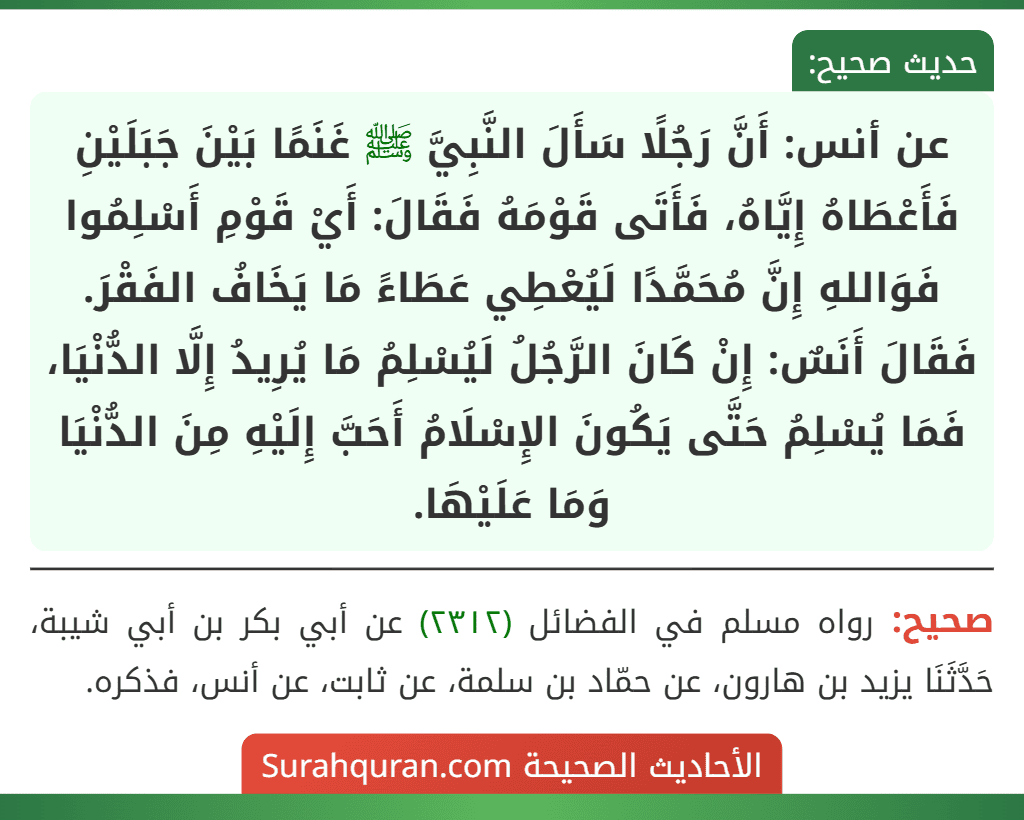 عن أنس: أَنَّ رَجُلًا سَأَلَ النَّبِيَّ ﷺ غَنَمًا بَيْنَ جَبَلَيْنِ فَأَعْطَاهُ إِيَّاهُ، فَأَتَى قَوْمَهُ فَقَالَ: أَيْ قَوْمِ أَسْلِمُوا فَوَاللهِ إِنَّ مُحَمَّدًا لَيُعْطِي عَطَاءً مَا يَخَافُ الفَقْرَ. فَقَالَ أَنَسٌ: إِنْ كَانَ الرَّجُلُ لَيُسْلِمُ مَا يُرِيدُ إِلَّا الدُّنْيَا، فَمَا يُسْلِمُ حَتَّى يَكُونَ الإِسْلَامُ أَحَبَّ إِلَيْهِ مِنَ الدُّنْيَا وَمَا عَلَيْهَا.
