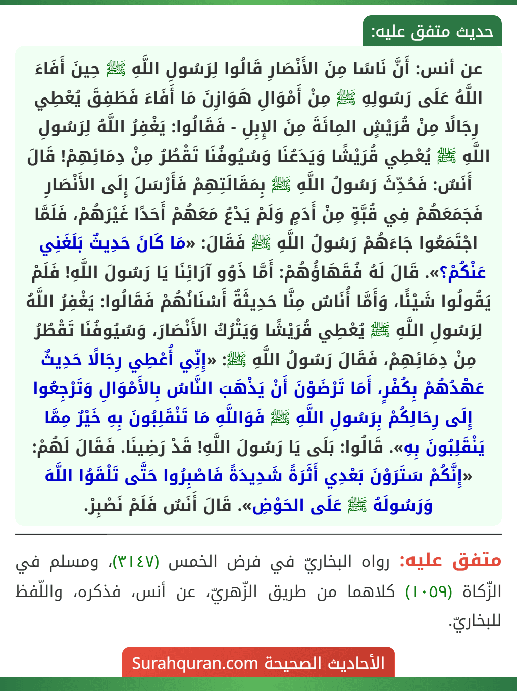 عن أنس: أَنَّ نَاسًا مِنَ الأَنْصَارِ قَالُوا لِرَسُولِ اللَّهِ ﷺ حِينَ أَفَاءَ اللَّهُ عَلَى رَسُولِهِ ﷺ مِنْ أَمْوَالِ هَوَازِنَ مَا أَفَاءَ فَطَفِقَ يُعْطِي رِجَالًا مِنْ قُرَيْشٍ المِائَةَ مِنَ الإِبِلِ - فَقَالُوا: يَغْفِرُ اللَّهُ لِرَسُولِ اللَّهِ ﷺ يُعْطِي قُرَيْشًا وَيَدَعُنَا وَسُيُوفُنَا تَقْطُرُ مِنْ دِمَائِهِمْ! قَالَ أَنَسٌ: فَحُدِّثَ رَسُولُ اللَّهِ ﷺ بِمَقَالَتِهِمْ فَأَرْسَلَ إِلَى الأَنْصَارِ فَجَمَعَهُمْ فِي قُبَّةٍ مِنْ أَدَمٍ وَلَمْ يَدْعُ مَعَهُمْ أَحَدًا غَيْرَهُمْ، فَلَمَّا اجْتَمَعُوا جَاءَهُمْ رَسُولُ اللَّهِ ﷺ فَقَالَ: «مَا كَانَ حَدِيثٌ بَلَغَنِي عَنْكُمْ؟». قَالَ لَهُ فُقَهَاؤُهُمْ: أَمَّا ذَوُو آرَائِنَا يَا رَسُولَ اللَّهِ! فَلَمْ يَقُولُوا شَيْئًا، وَأَمَّا أُنَاسٌ مِنَّا حَدِيثَةٌ أَسْنَانُهُمْ فَقَالُوا: يَغْفِرُ اللَّهُ لِرَسُولِ اللَّهِ ﷺ يُعْطِي قُرَيْشًا وَيَتْرُكُ الأَنْصَارَ، وَسُيُوفُنَا تَقْطُرُ مِنْ دِمَائِهِمْ، فَقَالَ رَسُولُ اللَّهِ ﷺ: «إِنِّي أُعْطِي رِجَالًا حَدِيثٌ عَهْدُهُمْ بِكُفْرٍ، أَمَا تَرْضَوْنَ أَنْ يَذْهَبَ النَّاسُ بِالأَمْوَالِ وَتَرْجِعُوا إِلَى رِحَالِكُمْ بِرَسُولِ اللَّهِ ﷺ فَوَاللَّهِ مَا تَنْقَلِبُونَ بِهِ خَيْرٌ مِمَّا يَنْقَلِبُونَ بِهِ». قَالُوا: بَلَى يَا رَسُولَ اللَّهِ! قَدْ رَضِينَا. فَقَالَ لَهُمْ: «إِنَّكُمْ سَتَرَوْنَ بَعْدِي أَثَرَةً شَدِيدَةً فَاصْبِرُوا حَتَّى تَلْقَوُا اللَّهَ وَرَسُولَهُ ﷺ عَلَى الحَوْضِ». قَالَ أَنَسٌ فَلَمْ نَصْبِرْ.