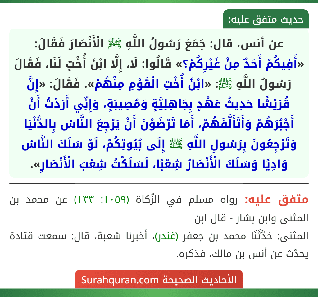 عن أنس، قال: جَمَعَ رَسُولُ اللَّهِ ﷺ الْأَنْصَارَ فَقَالَ: «أَفِيكُمْ أَحَدٌ مِنْ غَيْرِكُمْ؟» قَالُوا: لَا، إِلَّا ابْنَ أُخْتٍ لَنَا، فَقَالَ رَسُولُ اللَّهِ ﷺ: «ابْنُ أُخْتِ الْقَوْمِ مِنْهُمْ». فَقَالَ: «إِنَّ قُرَيْشًا حَدِيثُ عَهْدٍ بِجَاهِلِيَّةٍ وَمُصِيبَةٍ، وَإِنِّي أَرَدْتُ أَنْ أَجْبُرَهُمْ وَأَتَأَلَّفَهُمْ، أَمَا تَرْضَوْنَ أَنْ يَرْجِعَ النَّاسُ بِالدُّنْيَا وَتَرْجِعُونَ بِرَسُولِ اللَّهِ ﷺ إِلَى بُيُوتِكُمْ، لَوْ سَلَكَ النَّاسُ وَادِيًا وَسَلَكَ الْأَنْصَارُ شِعْبًا، لَسَلَكْتُ شِعْبَ الْأَنْصَارِ».
