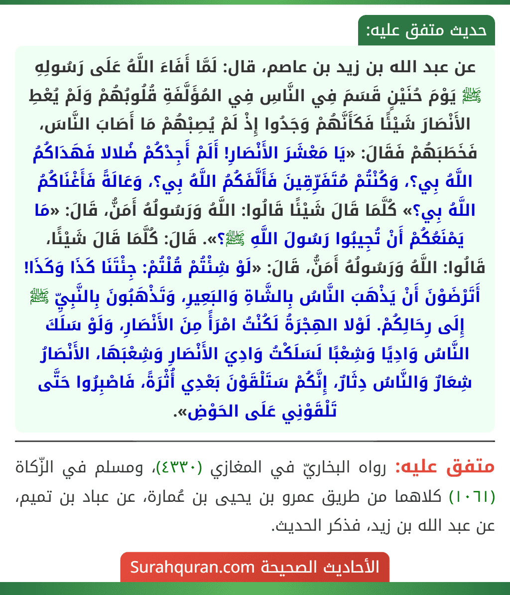 عن عبد الله بن زيد بن عاصم، قال: لَمَّا أَفَاءَ اللَّهُ عَلَى رَسُولِهِ ﷺ يَوْمَ حُنَيْنٍ قَسَمَ فِي النَّاسِ فِي المُؤَلَّفَةِ قُلُوبُهُمْ وَلَمْ يُعْطِ الأَنْصَارَ شَيْئًا فَكَأَنَّهُمْ وَجَدُوا إِذْ لَمْ يُصِبْهُمْ مَا أَصَابَ النَّاسَ، فَخَطَبَهُمْ فَقَالَ: «يَا مَعْشَرَ الأَنْصَارِ! أَلَمْ أَجِدْكُمْ ضُلالا فَهَدَاكُمُ اللَّهُ بِي؟، وَكُنْتُمْ مُتَفَرِّقِينَ فَأَلَّفَكُمُ اللَّهُ بِي؟، وَعَالَةً فَأَغْنَاكُمُ اللَّهُ بِي؟» كُلَّمَا قَالَ شَيْئًا قَالُوا: اللَّهُ وَرَسُولُهُ أَمَنُّ، قَالَ: «مَا يَمْنَعُكُمْ أَنْ تُجِيبُوا رَسُولَ اللَّهِ ﷺ؟». قَالَ: كُلَّمَا قَالَ شَيْئًا، قَالُوا: اللَّهُ وَرَسُولُهُ أَمَنُّ، قَالَ: «لَوْ شِئْتُمْ قُلْتُمْ: جِئْتَنَا كَذَا وَكَذَا! أَتَرْضَوْنَ أَنْ يَذْهَبَ النَّاسُ بِالشَّاةِ وَالبَعِيرِ، وَتَذْهَبُونَ بِالنَّبِيِّ ﷺ إِلَى رِحَالِكُمْ. لَوْلا الهِجْرَةُ لَكُنْتُ امْرَأً مِنَ الأَنْصَارِ، وَلَوْ سَلَكَ النَّاسُ وَادِيًا وَشِعْبًا لَسَلَكْتُ وَادِيَ الأَنْصَارِ وَشِعْبَهَا، الأَنْصَارُ شِعَارٌ وَالنَّاسُ دِثَارٌ، إِنَّكُمْ سَتَلْقَوْنَ بَعْدِي أُثْرَةً، فَاصْبِرُوا حَتَّى تَلْقَوْنِي عَلَى الحَوْضِ».