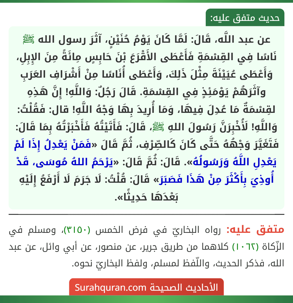 عن عبد اللَّه، قَالَ: لَمَّا كَانَ يَوْمُ حُنَيْنٍ، آثَرَ رسول الله ﷺ نَاسًا فِي القِسْمَةِ فَأَعْطَى الأَقْرَعَ بْنَ حَابِسٍ مِائَةً مِنَ الإِبِلِ، وَأَعْطَى عُيَيْنَةَ مِثْلَ ذَلِكَ، وَأَعْطَى أُنَاسًا مِنْ أَشْرَافِ العَرَبِ وآثَرَهُمْ يَوْمَئِذٍ فِي القِسْمَةِ. قَالَ رَجُلٌ: وَاللَّهِ! إِنَّ هَذِهِ لقِسْمَةٌ مَا عُدِلَ فِيهَا، وَمَا أُرِيدَ بِهَا وَجْهُ اللَّهِ! قال: فَقُلْتُ: وَاللَّهِ! لَأُخْبِرَنَّ رَسُولَ اللهِ ﷺ، قَالَ: فَأَتَيْتُهُ فَأَخْبَرْتُهُ بِمَا قَالَ: فَتَغَيَّرَ وَجْهُهُ حَتَّى كَانَ كَالصِّرْفِ، ثُمَّ قَالَ «فَمَنْ يَعْدِلُ إِذَا لَمْ يَعْدِلِ اللَّهُ وَرَسُولُهُ». قَالَ: ثُمَّ قَالَ: «يَرْحَمُ اللهُ مُوسَى، قَدْ أُوذِيَ بِأَكْثَرَ مِنْ هَذَا فَصَبَرَ» قَالَ: قُلْتُ: لَا جَرَمَ لَا أَرْفَعُ إِلَيْهِ بَعْدَهَا حَدِيثًا».