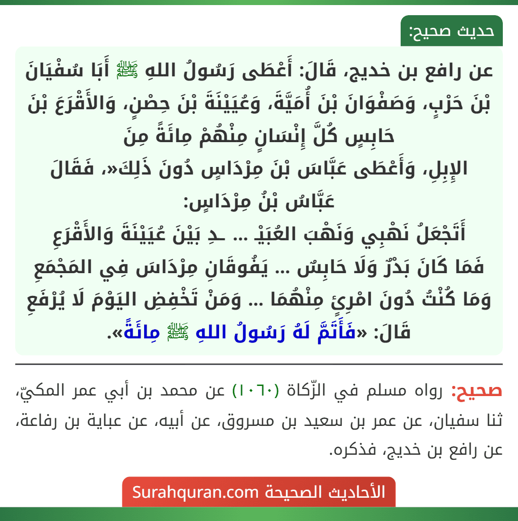 عن رافع بن خديج، قَالَ: أَعْطَى رَسُولُ اللهِ ﷺ أَبَا سُفْيَانَ بْنَ حَرْبٍ، وَصَفْوَانَ بْنَ أُمَيَّةَ، وَعُيَيْنَةَ بْنَ حِصْنٍ، وَالأَقْرَعَ بْنَ حَابِسٍ كُلَّ إِنْسَانٍ مِنْهُمْ مِائَةً مِنَ
الإِبِلِ، وَأَعْطَى عَبَّاسَ بْنَ مِرْدَاسٍ دُونَ ذَلِكَ«، فَقَالَ عَبَّاسُ بْنُ مِرْدَاسٍ:
أَتَجْعَلُ نَهْبِي وَنَهْبَ العُبَيْـ ... ـدِ بَيْنَ عُيَيْنَةَ وَالأَقْرَعِ
فَمَا كَانَ بَدْرٌ وَلَا حَابِسٌ ... يَفُوقَانِ مِرْدَاسَ فِي المَجْمَعِ
وَمَا كُنْتُ دُونَ امْرِئٍ مِنْهُمَا ... وَمَنْ تَخْفِضِ اليَوْمَ لَا يُرْفَعِ
قَالَ: «فَأَتَمَّ لَهُ رَسُولُ اللهِ ﷺ مِائَةً».