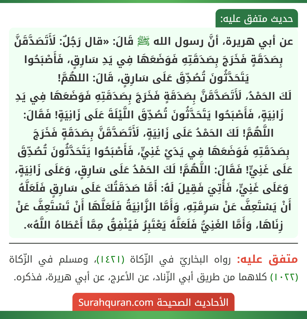 عن أبي هريرة، أنَّ رسول الله ﷺ قَالَ: «قال رَجُلٌ: لَأَتَصَدَّقَنَّ بِصَدَقَةٍ فَخَرَجَ بِصَدَقَتِهِ فَوَضَعَهَا فِي يَدِ سَارِقٍ، فَأَصْبَحُوا يَتَحَدَّثُونَ تُصُدِّقَ عَلَى سَارِقٍ، قَالَ: اللهُمَّ!
لَكَ الحَمْدُ، لَأَتَصَدَّقَنَّ بِصَدَقَةٍ فَخَرَجَ بِصَدَقَتِهِ فَوَضَعَهَا فِي يَدِ زَانِيَةٍ، فَأَصْبَحُوا يَتَحَدَّثُونَ تُصُدِّقَ اللَّيْلَةَ عَلَى زَانِيَةٍ! فَقَالَ: اللَّهُمَّ! لَكَ الحَمْدُ عَلَى زَانِيَةٍ، لَأَتَصَدَّقَنَّ بِصَدَقَةٍ فَخَرَجَ بِصَدَقَتِهِ فَوَضَعَهَا فِي يَدَيْ غَنِيٍّ، فَأَصْبَحُوا يَتَحَدَّثُونَ تُصُدِّقَ عَلَى غَنِيٍّ! فَقَالَ: اللَّهُمَّ! لَكَ الحَمْدُ عَلَى سَارِقٍ، وَعَلَى زَانِيَةٍ، وَعَلَى غَنِيٍّ، فَأُتِيَ فَقِيلَ لَهُ: أَمَّا صَدَقَتُكَ عَلَى سَارِقٍ فَلَعَلَّهُ أَنْ يَسْتَعِفَّ عَنْ سَرِقَتِهِ، وَأَمَّا الزَّانِيَةُ فَلَعَلَّهَا أَنْ تَسْتَعِفَّ عَنْ زِنَاهَا، وَأَمَّا الغَنِيُّ فَلَعَلَّهُ يَعْتَبِرُ فَيُنْفِقُ مِمَّا أَعْطَاهُ اللَّهُ».