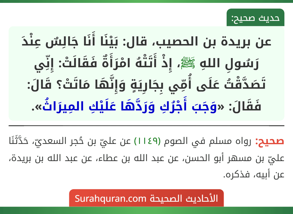 عن بريدة بن الحصيب، قال: بَيْنَا أَنَا جَالِسٌ عِنْدَ رَسُولِ اللهِ ﷺ، إِذْ أَتَتْهُ امْرَأَةٌ فَقَالَتْ: إِنِّي تَصَدَّقْتُ عَلَى أُمِّي بِجَارِيَةٍ وَإِنَّهَا مَاتَتْ؟ قَالَ: فَقَالَ: «وَجَبَ أَجْرُكِ وَرَدَّهَا عَلَيْكِ المِيرَاثُ».