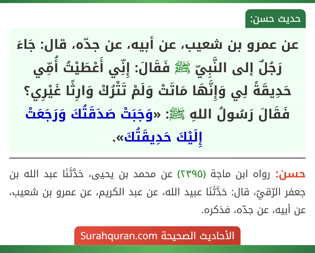 عن عمرو بن شعيب، عن أبيه، عن جدّه، قال: جَاءَ رَجُلٌ إلى النَّبِيّ ﷺ فَقَالَ: إِنِّي أَعْطَيْتُ أُمِّي حَدِيقَةً لِي وَإِنَّهَا مَاتَتْ وَلَمْ تَتْرُكْ وَارِثًا غَيْرِي؟ فَقَالَ رَسُولُ اللهِ ﷺ: «وَجَبَتْ صَدَقَتُكَ وَرَجَعَتْ إِلَيْكَ حَدِيقَتُكَ».