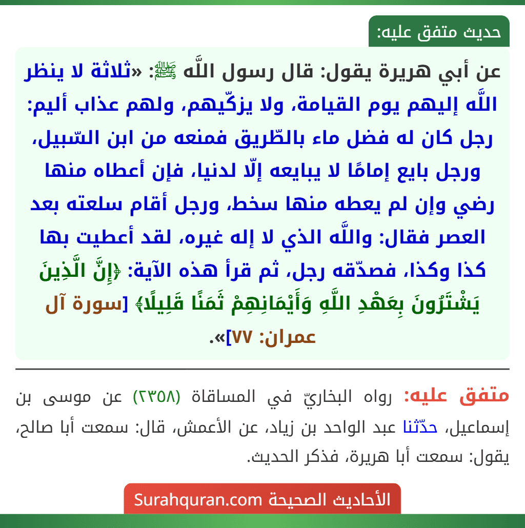 عن أبي هريرة يقول: قال رسول اللَّه ﷺ: «ثلاثة لا ينظر اللَّه إليهم يوم القيامة، ولا يزكّيهم، ولهم عذاب أليم: رجل كان له فضل ماء بالطّريق فمنعه من ابن السّبيل، ورجل بايع إمامًا لا يبايعه إلّا لدنيا، فإن أعطاه منها رضي وإن لم يعطه منها سخط، ورجل أقام سلعته بعد العصر فقال: واللَّه الذي لا إله غيره، لقد أعطيت بها كذا وكذا، فصدّقه رجل، ثم قرأ هذه الآية: ﴿إِنَّ الَّذِينَ يَشْتَرُونَ بِعَهْدِ اللَّهِ وَأَيْمَانِهِمْ ثَمَنًا قَلِيلًا﴾ [سورة آل عمران: ٧٧]».