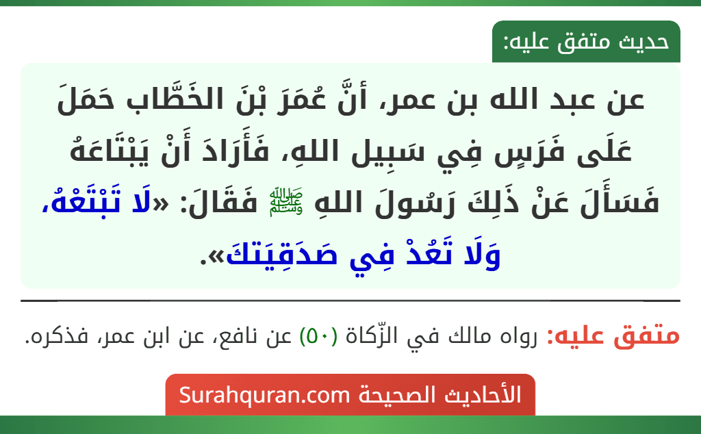 عن عبد الله بن عمر، أنَّ عُمَرَ بْنَ الخَطَّاب حَمَلَ عَلَى فَرَسٍ فِي سَبِيل اللهِ، فَأَرَادَ أَنْ يَبْتَاعَهُ فَسَأَلَ عَنْ ذَلِكَ رَسُولَ اللهِ ﷺ فَقَالَ: «لَا تَبْتَعْهُ، وَلَا تَعُدْ فِي صَدَقِيَتكَ».