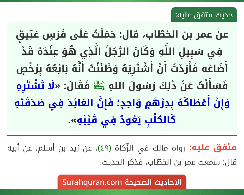 عن عمر بن الخطّاب، قال: حَمَلْتُ عَلَى فَرَسٍ عَتِيقٍ فِي سَبِيلِ اللَّهِ وَكَانَ الرَّجُلُ الَّذِي هُوَ عِنْدَهُ قَدْ أَضَاعَه فَأَرَدْتُ أَنْ أَشْتَرِيَهُ وَظَنَنْتُ أَنَّهُ بَائِعُهُ بِرُخْصٍ فَسَأَلْتُ عَنْ ذَلِكَ رَسُولَ اللهِ ﷺ فَقَالَ: «لَا تَشْتَرِهِ وَإِنْ أَعْطَاكَهُ بِدِرْهَمٍ وَاحِدٍ؛ فَإِنَّ العَائِدَ فِي صَدَقَتهِ كَالكلْبِ يَعُودُ فِي قَيْئِهِ».