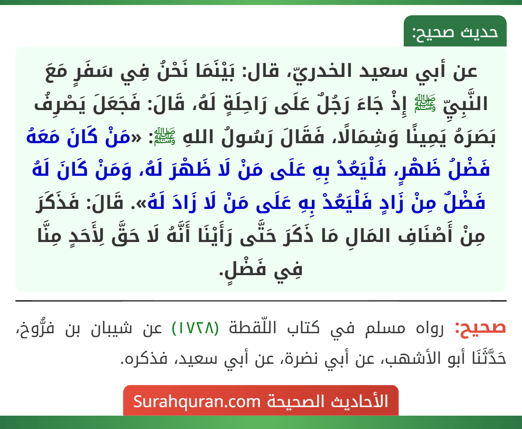 عن أبي سعيد الخدريّ، قال: بَيْنَمَا نَحْنُ فِي سَفَرٍ مَعَ النَّبِيِّ ﷺ إِذْ جَاءَ رَجُلٌ عَلَى رَاحِلَةٍ لَهُ، قَالَ: فَجَعَلَ يَصْرِفُ بَصَرَهُ يَمِينًا وَشِمَالًا، فَقَالَ رَسُولُ اللهِ ﷺ: «مَنْ كَانَ مَعَهُ فَضْلُ ظَهْرٍ، فَلْيَعُدْ بِهِ عَلَى مَنْ لَا ظَهْرَ لَهُ، وَمَنْ كَانَ لَهُ فَضْلٌ مِنْ زَادٍ فَلْيَعُدْ بِهِ عَلَى مَنْ لَا زَادَ لَهُ». قَالَ: فَذَكَرَ مِنْ أَصْنَافِ المَالِ مَا ذَكَرَ حَتَّى رَأَيْنَا أَنَّهُ لَا حَقَّ لِأَحَدٍ مِنَّا فِي فَضْلٍ.