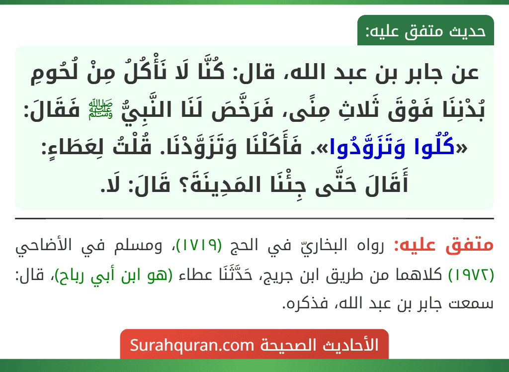 عن جابر بن عبد الله، قال: كُنَّا لَا نَأْكُلُ مِنْ لُحُومِ بُدْنِنَا فَوْقَ ثَلاثِ مِنًى، فَرَخَّصَ لَنَا النَّبِيُّ ﷺ فَقَالَ: «كُلُوا وَتَزَوَّدُوا». فَأَكَلْنَا وَتَزَوَّدْنَا. قُلْتُ لِعَطَاءٍ: أَقَالَ حَتَّى جِئْنَا المَدِينَةَ؟ قَالَ: لَا. عن جابر بن عبد الله، قال: كُنَّا لَا نَأْكُلُ مِنْ لُحُومِ بُدْنِنَا فَوْقَ ثَلاثِ مِنًى، فَرَخَّصَ لَنَا النَّبِيُّ ﷺ فَقَالَ: «كُلُوا وَتَزَوَّدُوا». فَأَكَلْنَا وَتَزَوَّدْنَا. قُلْتُ لِعَطَاءٍ: أَقَالَ حَتَّى جِئْنَا المَدِينَةَ؟ قَالَ: لَا.