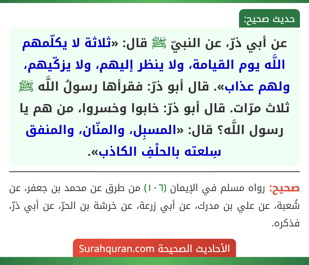 عن أبي ذرّ، عن النبيّ ﷺ قال: «ثلاثة لا يكلّمهم اللَّه يوم القيامة، ولا ينظر إليهم، ولا يزكّيهم، ولهم عذاب». قال أبو ذرّ: فقرأها رسولُ اللَّه ﷺ ثلاث مرّات. قال أبو ذرّ: خابوا وخسروا، من هم يا رسول اللَّه؟ قال: «المسبِل، والمنّان، والمنفق سِلعته بالحلْفِ الكاذب». عن أبي ذرّ، عن النبيّ ﷺ قال: «ثلاثة لا يكلّمهم اللَّه يوم القيامة، ولا ينظر إليهم، ولا يزكّيهم، ولهم عذاب». قال أبو ذرّ: فقرأها رسولُ اللَّه ﷺ ثلاث مرّات. قال أبو ذرّ: خابوا وخسروا، من هم يا رسول اللَّه؟ قال: «المسبِل، والمنّان، والمنفق سِلعته بالحلْفِ الكاذب».