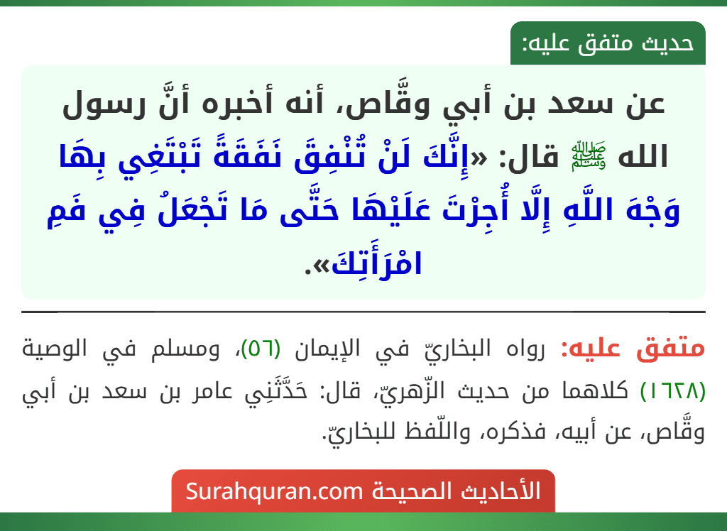 عن سعد بن أبي وقَّاص، أنه أخبره أنَّ رسول الله ﷺ قال: «إِنَّكَ لَنْ تُنْفِقَ نَفَقَةً تَبْتَغِي بِهَا وَجْهَ اللَّهِ إِلَّا أُجِرْتَ عَلَيْهَا حَتَّى مَا تَجْعَلُ فِي فَمِ امْرَأَتِكَ». عن سعد بن أبي وقَّاص، أنه أخبره أنَّ رسول الله ﷺ قال: «إِنَّكَ لَنْ تُنْفِقَ نَفَقَةً تَبْتَغِي بِهَا وَجْهَ اللَّهِ إِلَّا أُجِرْتَ عَلَيْهَا حَتَّى مَا تَجْعَلُ فِي فَمِ امْرَأَتِكَ».