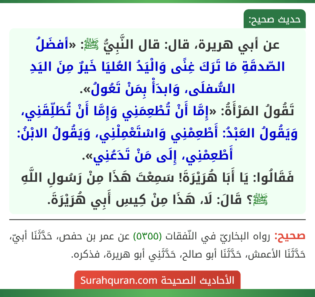 عن أبي هريرة، قال: قال النَّبِيُّ ﷺ: «أفضَلُ الصّدقَةِ مَا تَرَكَ غِنًى وَالْيَدُ العُليَا خَيرٌ مِنَ اليَدِ السُّفلَى، وَابدَأْ بِمَنْ تَعُولُ».
تَقُولُ المَرْأَةُ: «إِمَّا أَنْ تُطْعِمَنِي وَإِمَّا أَنْ تُطَلِّقَنِي، وَيَقُولُ العَبْدُ: أَطْعِمْنِي وَاسْتَعْمِلْنِي، وَيَقُولُ الابْنُ: أَطْعِمْنِي، إِلَى مَنْ تَدَعُنِي».
فَقَالُوا: يَا أَبَا هُرَيْرَةَ! سَمِعْتَ هَذَا مِنْ رَسُولِ اللَّهِ ﷺ؟ قَالَ: لَا، هَذَا مِنْ كِيسِ أَبِي هُرَيْرَةَ.