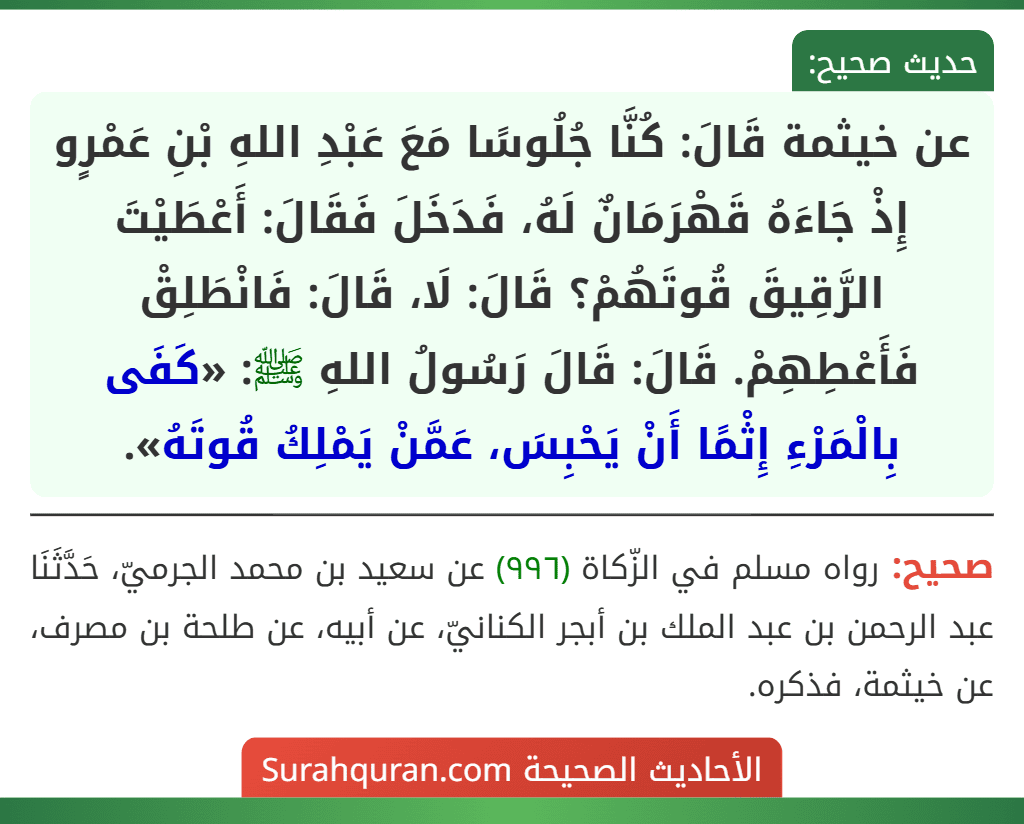 عن خيثمة قَالَ: كُنَّا جُلُوسًا مَعَ عَبْدِ اللهِ بْنِ عَمْرٍو إِذْ جَاءَهُ قَهْرَمَانٌ لَهُ، فَدَخَلَ فَقَالَ: أَعْطَيْتَ الرَّقِيقَ قُوتَهُمْ؟ قَالَ: لَا، قَالَ: فَانْطَلِقْ فَأَعْطِهِمْ. قَالَ: قَالَ رَسُولُ اللهِ ﷺ: «كَفَى بِالْمَرْءِ إِثْمًا أَنْ يَحْبِسَ، عَمَّنْ يَمْلِكُ قُوتَهُ».