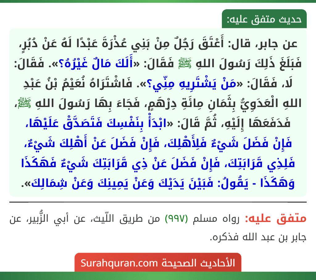 عن جابر، قال: أَعْتَقَ رَجُلٌ مِنْ بَنِي عُذْرَةَ عَبْدًا لَهُ عَنْ دُبُرٍ، فَبَلَغَ ذَلِكَ رَسُولَ اللهِ ﷺ فَقَالَ: «أَلَكَ مَالٌ غَيْرُهُ؟». فَقَالَ: لَا، فَقَالَ: «مَنْ يَشْتَرِيهِ مِنِّي؟». فَاشْتَرَاهُ نُعَيْمُ بْنُ عَبْدِ اللهِ الْعَدَوِيُّ بِثَمَانِ مِائَةِ دِرْهَمٍ، فَجَاءَ بِهَا رَسُولَ اللهِ ﷺ، فَدَفَعَهَا إِلَيْهِ، ثُمَّ قَالَ: «ابْدَأْ بِنَفْسِكَ فَتَصَدَّقْ عَلَيْهَا، فَإِنْ فَضَلَ شَيْءٌ فَلِأَهْلِكَ، فَإِنْ فَضَلَ عَنْ أَهْلِكَ شَيْءٌ، فَلِذِي قَرَابَتِكَ، فَإِنْ فَضَلَ عَنْ ذِي قَرَابَتِكَ شَيْءٌ فَهَكَذَا وَهَكَذَا - يَقُولُ: فَبَيْنَ يَدَيْكَ وَعَنْ يَمِينِكَ وَعَنْ شِمَالِكَ».