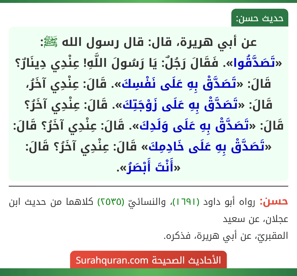 عن أبي هريرة، قال: قال رسول الله ﷺ: «تَصَدَّقُوا». فَقَالَ رَجُلٌ: يَا رَسُولَ اللَّهِ! عِنْدِي دِينَارٌ؟ قَالَ: «تَصَدَّقْ بِهِ عَلَى نَفْسِكَ». قَالَ: عِنْدِي آخَرُ، قَالَ: «تَصَدَّقْ بِهِ عَلَى زَوْجَتِكَ». قَالَ: عِنْدِي آخَرُ؟ قَالَ: «تَصَدَّقْ بِهِ عَلَى وَلَدِكَ». قَالَ: عِنْدِي آخَرُ؟ قَالَ: «تَصَدَّقْ بِهِ عَلَى خَادِمِكَ» قَالَ: عِنْدِي آخَرُ؟ قَالَ: «أَنْتَ أَبْصَرُ».