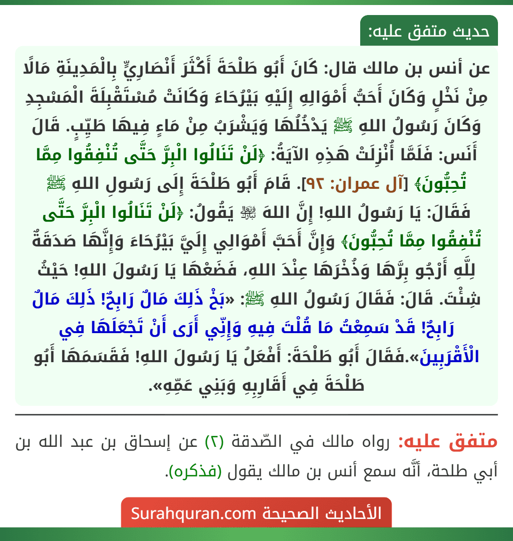 عن أنس بن مالك قال: كَانَ أَبُو طَلْحَةَ أَكْثَرَ أَنْصَارِيٍّ بِالْمَدِينَةِ مَالًا مِنْ نَخْلٍ وَكَانَ أَحَبُّ أَمْوَالِهِ إِلَيْهِ بَيْرُحَاءَ وَكَانَتْ مُسْتَقْبِلَةَ الْمَسْجِدِ وَكَانَ رَسُولُ اللهِ ﷺ يَدْخُلُهَا وَيَشْرَبُ مِنْ مَاءٍ فِيهَا طَيِّبٍ. قَالَ أَنَس: فَلَمَّا أُنْزِلَتْ هَذِهِ الآيَةُ: ﴿لَنْ تَنَالُوا الْبِرَّ حَتَّى تُنْفِقُوا مِمَّا تُحِبُّونَ﴾ [آل عمران: ٩٢]. قَامَ أَبُو طَلْحَةَ إِلَى رَسُولِ اللهِ ﷺ فَقَالَ: يَا رَسُولُ اللهِ! إِنَّ اللهَ ﵎ يَقُولُ: ﴿لَنْ تَنَالُوا الْبِرَّ حَتَّى تُنْفِقُوا مِمَّا تُحِبُّونَ﴾ وَإِنَّ أَحَبَّ أَمْوَالِي إِلَيَّ بَيْرُحَاءَ وَإِنَّهَا صَدَقَةٌ لِلَّهِ أَرْجُو بِرَّهَا وَذُخْرَهَا عِنْدَ اللهِ، فَضَعْهَا يَا رَسُولَ اللهِ! حَيْثُ شِئْتَ. قَالَ: فَقَالَ رَسُولُ اللهِ ﷺ: «بَخْ ذَلِكَ مَالٌ رَابِحٌ! ذَلِكَ مَالٌ رَابِحٌ! قَدْ سَمِعْتُ مَا قُلْتَ فِيهِ وَإِنِّي أَرَى أَنْ تَجْعَلَهَا فِي الْأَقْرَبِينَ».فَقَالَ أَبُو طَلْحَةَ: أَفْعَلُ يَا رَسُولَ اللهِ! فَقَسَمَهَا أَبُو طَلْحَةَ فِي أَقَارِبِهِ وَبَنِي عَمِّهِ».
