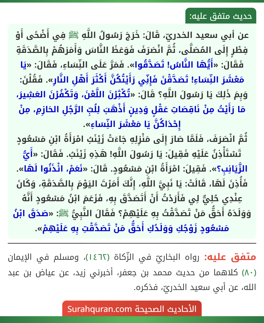 عن أبي سعيد الخدريّ، قَالَ: خَرَجَ رَسُولُ اللَّهِ ﷺ فِي أَضْحًى أَوْ فِطْرٍ إِلَى المُصَلَّى، ثُمَّ انْصَرَفَ فَوَعَظَ النَّاسَ وَأَمَرَهُمْ بِالصَّدَقَةِ فَقَالَ: «أَيُّهَا النَّاسُ! تَصَدَّقُوا». فَمَرَّ عَلَى النِّسَاءِ، فَقَالَ: «يَا مَعْشَرَ النِّسَاءِ! تَصَدَّقْنَ فَإِنِّي رَأَيْتُكُنَّ أَكْثَرَ أَهْلِ النَّارِ». فَقُلْنَ: وَبِمَ ذَلِكَ يَا رَسُولَ اللَّهِ؟ قَالَ: «تُكْثِرْنَ اللَّعْنَ، وَتَكْفُرْنَ العَشِيرَ، مَا رَأَيْتُ مِنْ نَاقِصَاتِ عَقْلٍ وَدِينٍ أَذْهَبَ لِلُبِّ الرَّجُلِ الحَازِمِ، مِنْ إِحْدَاكُنَّ يَا مَعْشَرَ النِّسَاءِ».
ثُمَّ انْصَرَفَ، فَلَمَّا صَارَ إِلَى مَنْزِلِهِ جَاءَتْ زَيْنَبُ امْرَأَةُ ابْنِ مَسْعُودٍ تَسْتَأْذِنُ عَلَيْهِ فَقِيلَ: يَا رَسُولَ اللَّهِ! هَذِهِ زَيْنَبُ. فَقَالَ: «أَيُّ الزَّيَانِبِ؟». فَقِيلَ: امْرَأَةُ ابْنِ مَسْعُودٍ. قَالَ: «نَعَمْ، ائْذَنُوا لَهَا». فَأُذِنَ لَهَا، قَالَتْ: يَا نَبِيَّ اللَّهِ، إِنَّكَ أَمَرْتَ اليَوْمَ بِالصَّدَقَةِ، وَكَانَ
عِنْدِي حُلِيٌّ لِي فَأَرَدْتُ أَنْ أَتَصَدَّقَ بِهِ، فَزَعَمَ ابْنُ مَسْعُودٍ أَنَّهُ وَوَلَدَهُ أَحَقُّ مَنْ تَصَدَّقْتُ بِهِ عَلَيْهِمْ؟ فَقَالَ النَّبِيُّ ﷺ: «صَدَقَ ابْنُ مَسْعُودٍ زَوْجُكِ وَوَلَدُكِ أَحَقُّ مَنْ تَصَدَّقْتِ بِهِ عَلَيْهِمْ».