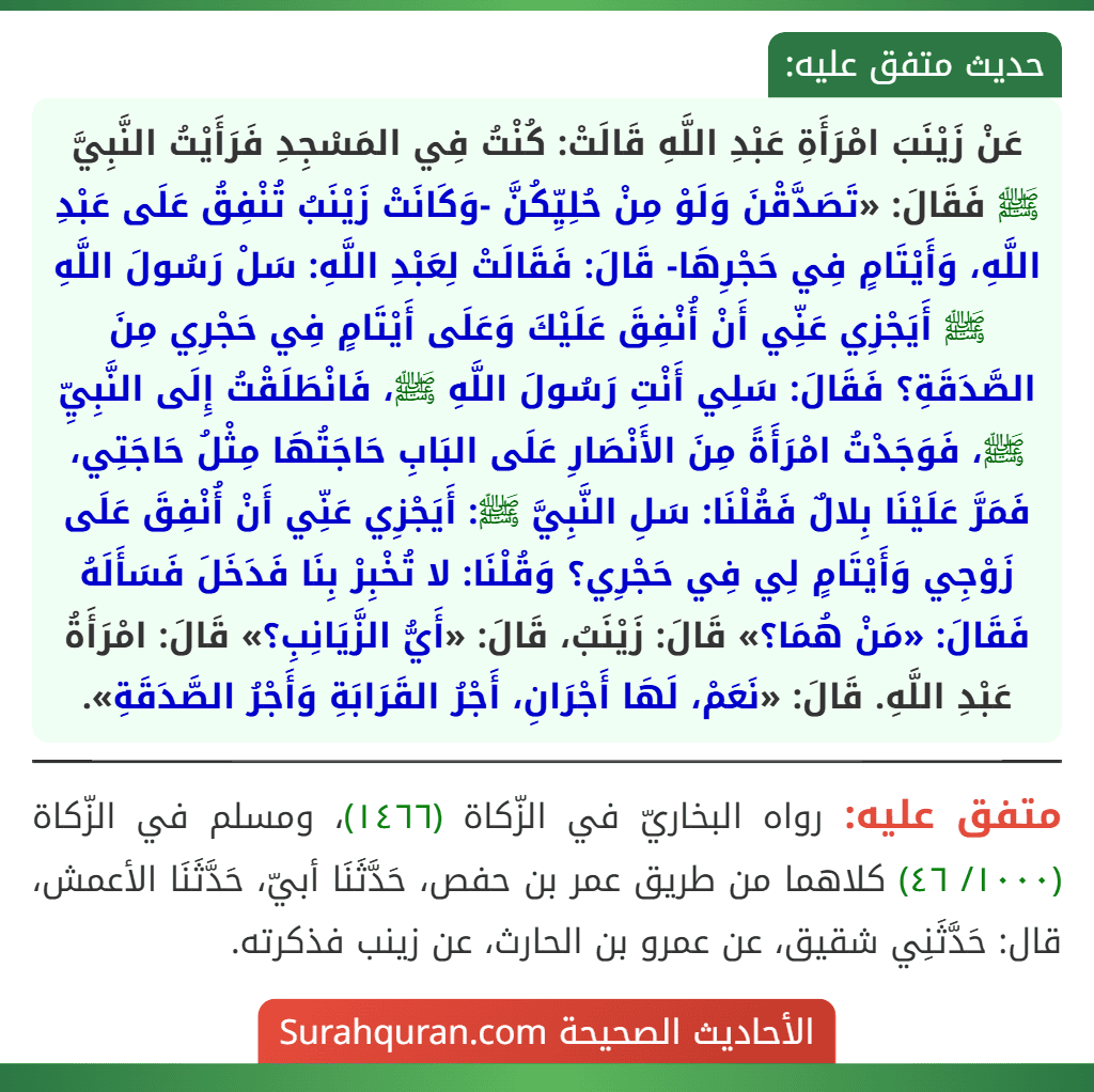 عَنْ زَيْنَبَ امْرَأَةِ عَبْدِ اللَّهِ قَالَتْ: كُنْتُ فِي المَسْجِدِ فَرَأَيْتُ النَّبِيَّ ﷺ فَقَالَ: «تَصَدَّقْنَ وَلَوْ مِنْ حُلِيِّكُنَّ -وَكَانَتْ زَيْنَبُ تُنْفِقُ عَلَى عَبْدِ اللَّهِ، وَأَيْتَامٍ فِي حَجْرِهَا- قَالَ: فَقَالَتْ لِعَبْدِ اللَّهِ: سَلْ رَسُولَ اللَّهِ ﷺ أَيَجْزِي عَنِّي أَنْ أُنْفِقَ عَلَيْكَ وَعَلَى أَيْتَامٍ فِي حَجْرِي مِنَ الصَّدَقَةِ؟ فَقَالَ: سَلِي أَنْتِ رَسُولَ اللَّهِ ﷺ، فَانْطَلَقْتُ إِلَى النَّبِيِّ ﷺ، فَوَجَدْتُ امْرَأَةً مِنَ الأَنْصَارِ عَلَى البَابِ حَاجَتُهَا مِثْلُ حَاجَتِي، فَمَرَّ عَلَيْنَا بِلالٌ فَقُلْنَا: سَلِ النَّبِيَّ ﷺ: أَيَجْزِي عَنِّي أَنْ أُنْفِقَ عَلَى زَوْجِي وَأَيْتَامٍ لِي فِي حَجْرِي؟ وَقُلْنَا: لا تُخْبِرْ بِنَا فَدَخَلَ فَسَأَلَهُ فَقَالَ: «مَنْ هُمَا؟» قَالَ: زَيْنَبُ، قَالَ: «أَيُّ الزَّيَانِبِ؟» قَالَ: امْرَأَةُ عَبْدِ اللَّهِ. قَالَ: «نَعَمْ، لَهَا أَجْرَانِ، أَجْرُ القَرَابَةِ وَأَجْرُ الصَّدَقَةِ».