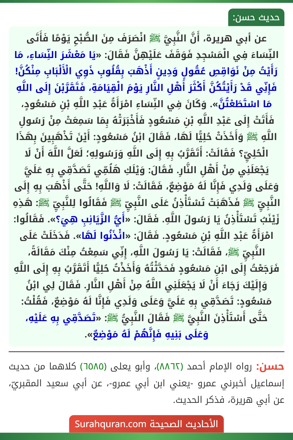 عن أبي هريرة، أَنَّ النَّبِيَّ ﷺ انْصَرَفَ مِنَ الصُّبْحِ يَوْمًا فَأَتَى النِّسَاءَ فِي الْمَسْجِدِ فَوَقَفَ عَلَيْهِنَّ فَقَالَ: «يَا مَعْشَرَ النِّسَاءِ، مَا رَأَيْتُ مِنْ نَوَاقِصِ عُقُولٍ وَدِينٍ أَذْهَبَ بِقُلُوبِ ذَوِي الْأَلْبَابِ مِنْكُنَّ! فَإِنِّي قَدْ رَأَيْتُكُنَّ أَكْثَرَ أَهْلِ النَّارِ يَوْمَ الْقِيَامَةِ، فَتَقَرَّبْنَ إِلَى اللَّهِ مَا اسْتَطَعْتُنَّ». وَكَانَ فِي النِّسَاءِ امْرَأَةُ عَبْدِ اللَّهِ بْنِ مَسْعُودٍ، فَأَتَتْ إِلَى عَبْدِ اللَّهِ بْنِ مَسْعُودٍ فَأَخْبَرَتْهُ بِمَا سَمِعَتْ مِنْ رَسُولِ اللَّهِ ﷺ وَأَخَذَتْ حُلِيًّا لَهَا، فَقَالَ ابْنُ مَسْعُودٍ: أَيْنَ تَذْهَبِينَ بِهَذَا الْحُلِيِّ؟ فَقَالَتْ: أَتَقَرَّبُ بِهِ إِلَى اللَّهِ وَرَسُولِهِ؛ لَعَلَّ اللَّهَ أَنْ لَا يَجْعَلَنِي مِنْ أَهْلِ النَّارِ. فَقَالَ: وَيْلَكِ هَلُمِّي تَصَدَّقِي بِهِ عَلَيَّ وَعَلَى وَلَدِي فَإِنَّا لَهُ مَوْضِعٌ، فَقَالَتْ: لَا وَاللَّهِ! حَتَّى أَذْهَبَ بِهِ إِلَى النَّبِيِّ ﷺ فَذَهَبَتْ تَسْتَأْذِنُ عَلَى النَّبِيِّ ﷺ فَقَالُوا لِلنَّبِيِّ ﷺ: هَذِهِ زَيْنَبُ تَسْتَأْذِنُ يَا رَسُولَ اللَّهِ. فَقَالَ: «أَيُّ الزَّيَانِبِ هِيَ؟». فَقَالُوا: امْرَأَةُ عَبْدِ اللَّهِ بْنِ مَسْعُودٍ. فَقَالَ: «ائْذَنُوا لَهَا». فَدَخَلَتْ عَلَى النَّبِيِّ ﷺ، فَقَالَتْ: يَا رَسُولَ اللَّهِ، إِنِّي سَمِعْتُ مِنْكَ مَقَالَةً، فَرَجَعْتُ إِلَى ابْنِ مَسْعُودٍ فَحَدَّثْتُهُ وَأَخَذْتُ حُلِيًّا أَتَقَرَّبُ بِهِ إِلَى اللَّهِ وَإِلَيْكَ رَجَاءَ أَنْ لَا يَجْعَلَنِي اللَّهُ مِنْ أَهْلِ النَّارِ. فَقَالَ لِي ابْنُ مَسْعُودٍ: تَصَدَّقِي بِهِ عَلَيَّ وَعَلَى وَلَدِي فَإِنَّا لَهُ مَوْضِعٌ، فَقُلْتُ: حَتَّى أَسْتَأْذِنَ النَّبِيَّ ﷺ فَقَالَ النَّبِيُّ ﷺ: «تَصَدَّقِي بِهِ عَلَيْهِ، وَعَلَى بَنِيهِ فَإِنَّهُمْ لَهُ مَوْضِعٌ».