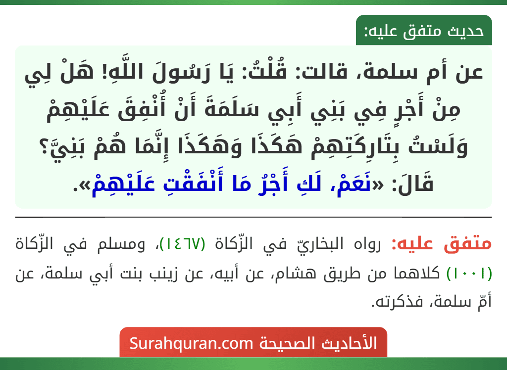 عن أم سلمة، قالت: قُلْتُ: يَا رَسُولَ اللَّهِ! هَلْ لِي مِنْ أَجْرٍ فِي بَنِي أَبِي سَلَمَةَ أَنْ أُنْفِقَ عَلَيْهِمْ وَلَسْتُ بِتَارِكَتِهِمْ هَكَذَا وَهَكَذَا إِنَّمَا هُمْ بَنِيَّ؟ قَالَ: «نَعَمْ، لَكِ أَجْرُ مَا أَنْفَقْتِ عَلَيْهِمْ».