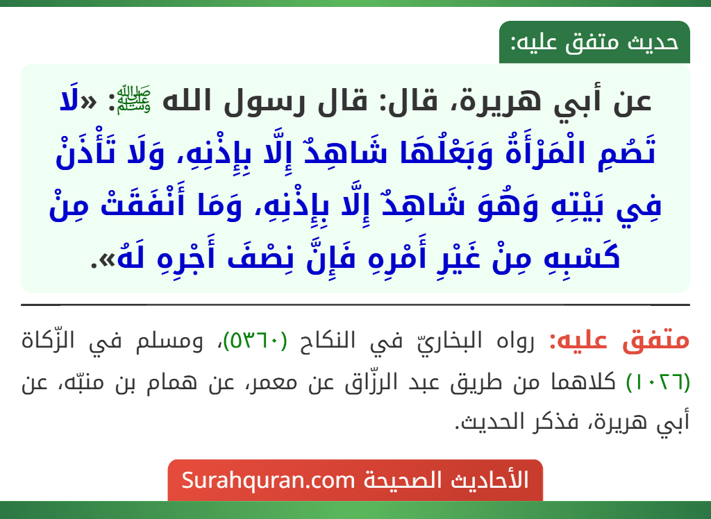 عن أبي هريرة، قال: قال رسول الله ﷺ: «لَا تَصُمِ الْمَرْأَةُ وَبَعْلُهَا شَاهِدٌ إِلَّا بِإِذْنِهِ، وَلَا تَأْذَنْ فِي بَيْتِهِ وَهُوَ شَاهِدٌ إِلَّا بِإِذْنِهِ، وَمَا أَنْفَقَتْ مِنْ كَسْبِهِ مِنْ غَيْرِ أَمْرِهِ فَإِنَّ نِصْفَ أَجْرِهِ لَهُ».