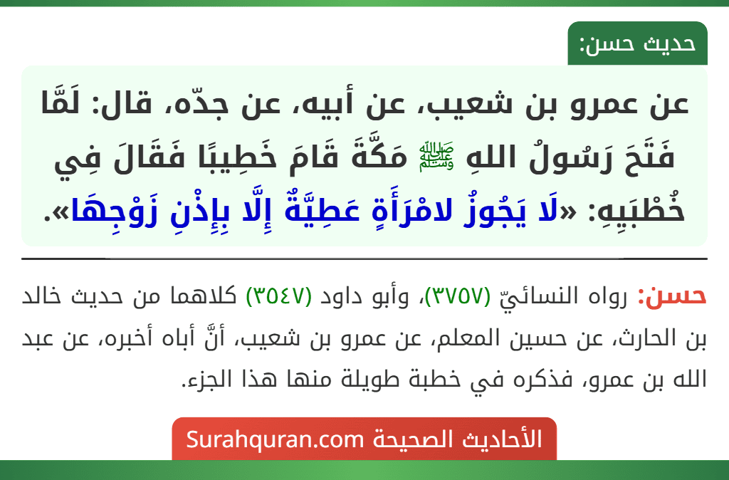 عن عمرو بن شعيب، عن أبيه، عن جدّه، قال: لَمَّا فَتَحَ رَسُولُ اللهِ ﷺ مَكَّةَ قَامَ خَطِيبًا فَقَالَ فِي خُطْبَيِهِ: «لَا يَجُوزُ لامْرَأَةٍ عَطِيَّةٌ إِلَّا بِإِذْنِ زَوْجِهَا». عن عمرو بن شعيب، عن أبيه، عن جدّه، قال: لَمَّا فَتَحَ رَسُولُ اللهِ ﷺ مَكَّةَ قَامَ خَطِيبًا فَقَالَ فِي خُطْبَيِهِ: «لَا يَجُوزُ لامْرَأَةٍ عَطِيَّةٌ إِلَّا بِإِذْنِ زَوْجِهَا».