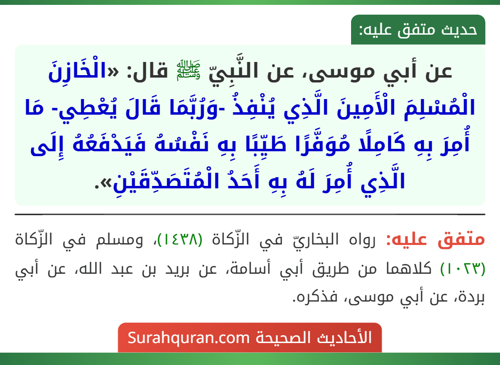 عن أبي موسى، عن النَّبِيّ ﷺ قال: «الْخَازِنَ الْمُسْلِمَ الْأَمِينَ الَّذِي يُنْفِذُ -وَرُبَّمَا قَالَ يُعْطِي- مَا أُمِرَ بِهِ كَامِلًا مُوَفَّرًا طَيِّبًا بِهِ نَفْسُهُ فَيَدْفَعُهُ إِلَى الَّذِي أُمِرَ لَهُ بِهِ أَحَدُ الْمُتَصَدِّقَيْنِ».