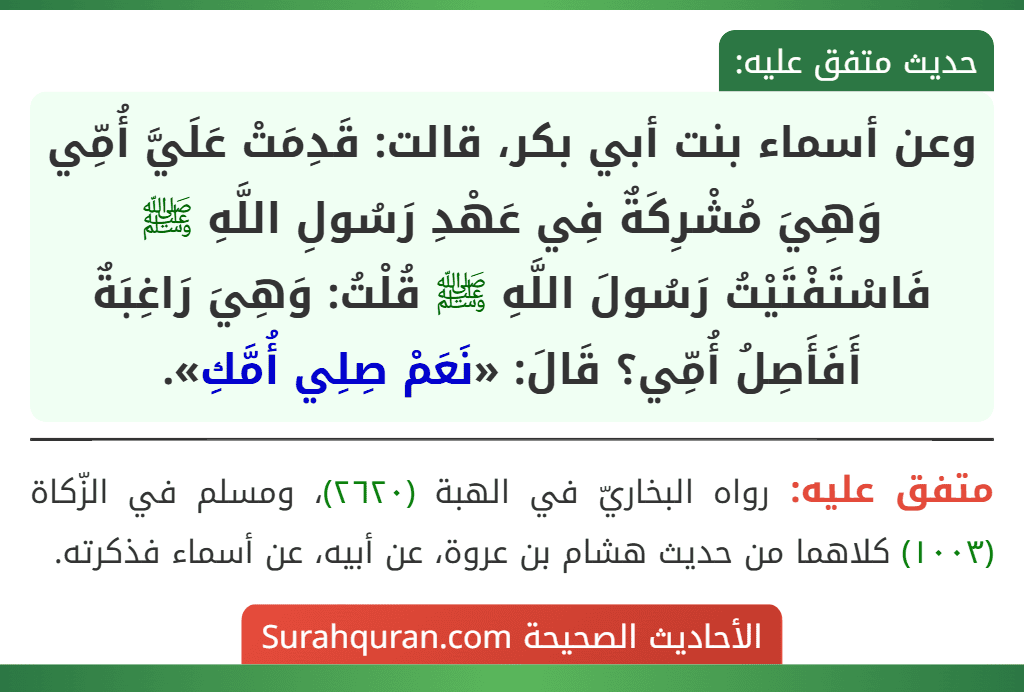 وعن أسماء بنت أبي بكر، قالت: قَدِمَتْ عَلَيَّ أُمِّي وَهِيَ مُشْرِكَةٌ فِي عَهْدِ رَسُولِ اللَّهِ ﷺ فَاسْتَفْتَيْتُ رَسُولَ اللَّهِ ﷺ قُلْتُ: وَهِيَ رَاغِبَةٌ أَفَأَصِلُ أُمِّي؟ قَالَ: «نَعَمْ صِلِي أُمَّكِ».