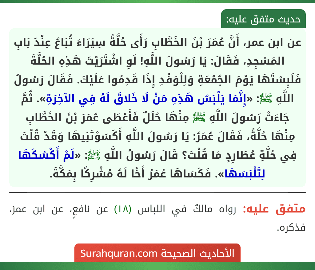 عن ابن عمر، أَنَّ عُمَرَ بْنَ الخَطَّابِ رَأَى حُلَّةً سِيَرَاءَ تُبَاعُ عِنْدَ بَابِ المَسْجِدِ، فَقَالَ: يَا رَسُولَ اللَّهِ! لَوِ اشْتَرَيْتَ هَذِهِ الحُلَّةَ فَلَبِسْتَهَا يَوْمَ الجُمُعَةِ وَلِلْوَفْدِ إِذَا قَدِمُوا عَلَيْكَ. فَقَالَ رَسُولُ اللَّهِ ﷺ: «إِنَّمَا يَلْبَسُ هَذِهِ مَنْ لَا خَلاقَ لَهُ فِي الآخِرَةِ». ثُمَّ جَاءَتْ رَسُولَ اللَّهِ ﷺ مِنْهَا حُلَلٌ فَأَعْطَى عُمَرَ بْنَ الخَطَّابِ مِنْهَا حُلَّةً، فَقَالَ عُمَرُ: يَا رَسُولَ اللَّهِ أَكَسَوْتَنِيهَا وَقَدْ قُلْتَ فِي حُلَّةِ عُطَارِدٍ مَا قُلْتَ؟ قَالَ رَسُولُ اللَّهِ ﷺ: «لَمْ أَكْسُكَهَا لِتَلْبَسَهَا». فَكَسَاهَا عُمَرُ أَخًا لَهُ مُشْرِكًا بِمَكَّةَ.