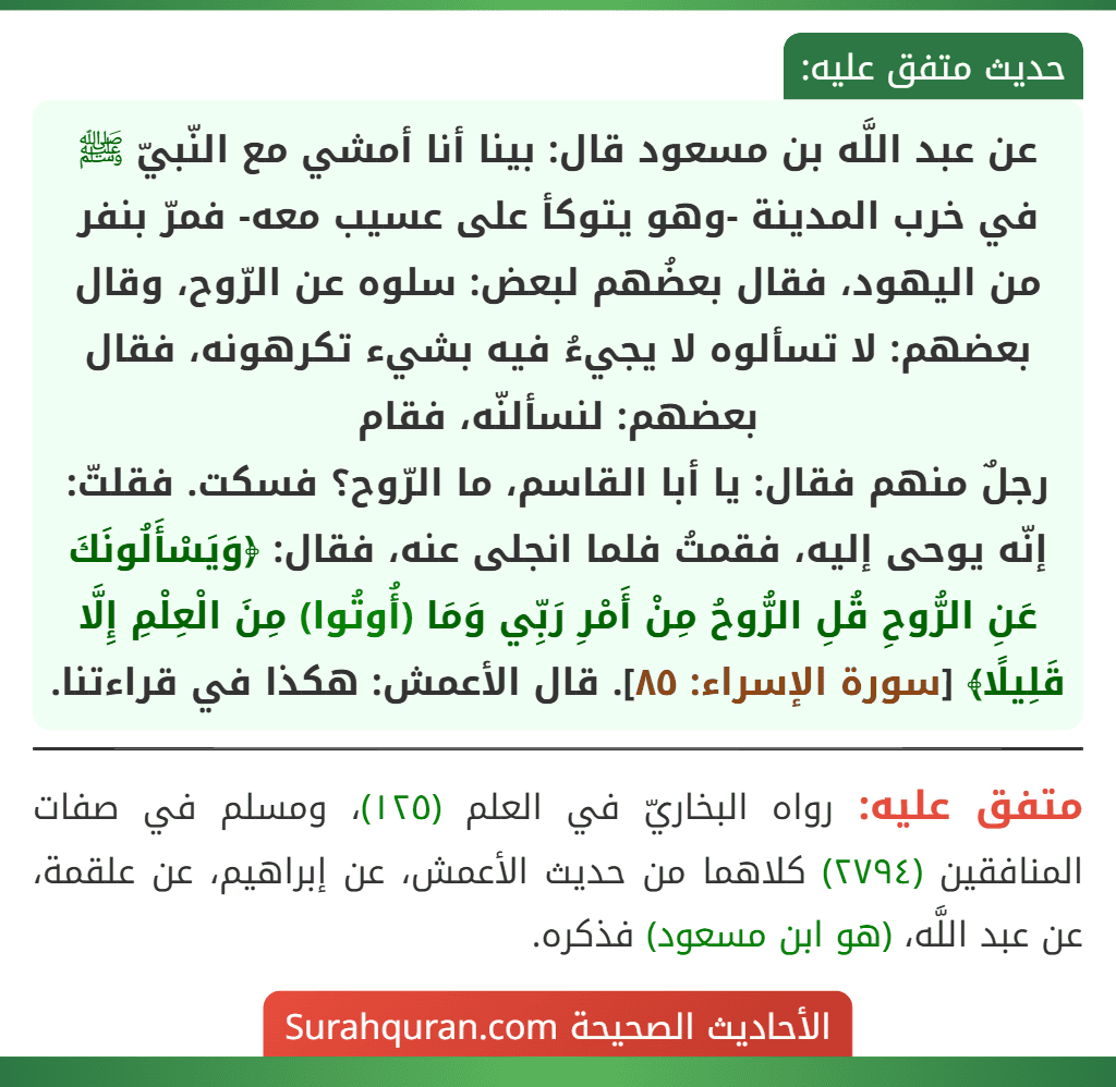 عن عبد اللَّه بن مسعود قال: بينا أنا أمشي مع النّبيّ ﷺ في خرب المدينة -وهو يتوكأ على عسيب معه- فمرّ بنفر من اليهود، فقال بعضُهم لبعض: سلوه عن الرّوح، وقال بعضهم: لا تسألوه لا يجيءُ فيه بشيء تكرهونه، فقال بعضهم: لنسألنّه، فقام
رجلٌ منهم فقال: يا أبا القاسم، ما الرّوح؟ فسكت. فقلتّ: إنّه يوحى إليه، فقمتُ فلما انجلى عنه، فقال: ﴿وَيَسْأَلُونَكَ عَنِ الرُّوحِ قُلِ الرُّوحُ مِنْ أَمْرِ رَبِّي وَمَا (أُوتُوا) مِنَ الْعِلْمِ إِلَّا قَلِيلًا﴾ [سورة الإسراء: ٨٥]. قال الأعمش: هكذا في قراءتنا 
[ملاحظة: قراءة الأعمش أحد القراءات الأربع الشواذ غير المتواترة وهي غير معتمدة].