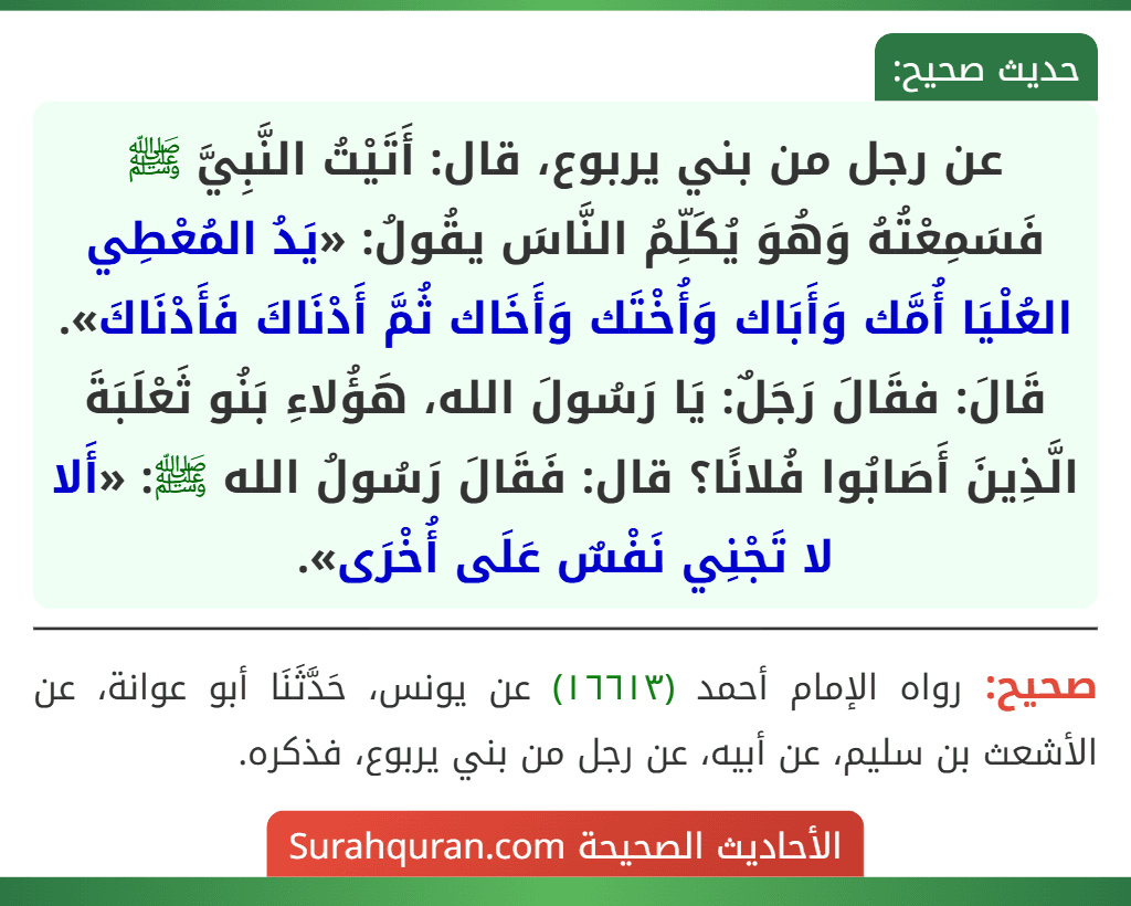 عن رجل من بني يربوع، قال: أَتَيْتُ النَّبِيَّ ﷺ فَسَمِعْتُهُ وَهُوَ يُكَلِّمُ النَّاسَ يقُولُ: «يَدُ المُعْطِي العُلْيَا أُمَّك وَأَبَاك وَأُخْتَك وَأَخَاك ثُمَّ أَدْنَاكَ فَأَدْنَاكَ». قَالَ: فقَالَ رَجَلٌ: يَا رَسُولَ الله، هَؤُلاءِ بَنُو ثَعْلَبَةَ الَّذِينَ أَصَابُوا فُلانًا؟ قال: فَقَالَ رَسُولُ الله ﷺ: «أَلا لا تَجْنِي نَفْسٌ عَلَى أُخْرَى».
