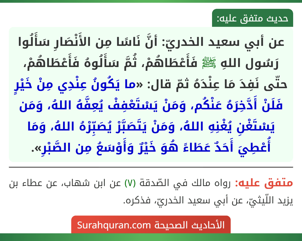 عن أبي سعيد الخدريّ: أنَّ نَاسًا مِن الأَنْصَارِ سَأَلُوا رَسُول اللهِ ﷺ فَأَعْطَاهُمْ، ثُمَّ سَأَلُوهُ فَأَعْطَاهُمْ، حتّى نَفِدَ مَا عِنْدَهُ ثمّ قال: «ما يَكُونُ عِنْدِي مِنْ خَيْرٍ فَلَنْ أَدَّخِرَهُ عَنْكُم، وَمَنْ يَسْتَعْفِفْ يُعِفَّهُ اللهُ، وَمَن يَسْتَغْنِ يُغْنِهِ اللهُ، وَمَنْ يَتَصَبَّرْ يُصَبِّرْهُ اللهُ، وَمَا أُعْطِيَ أَحَدٌ عَطَاءً هُوَ خَيْرٌ وَأَوْسَعُ مِن الصَّبْرِ».
