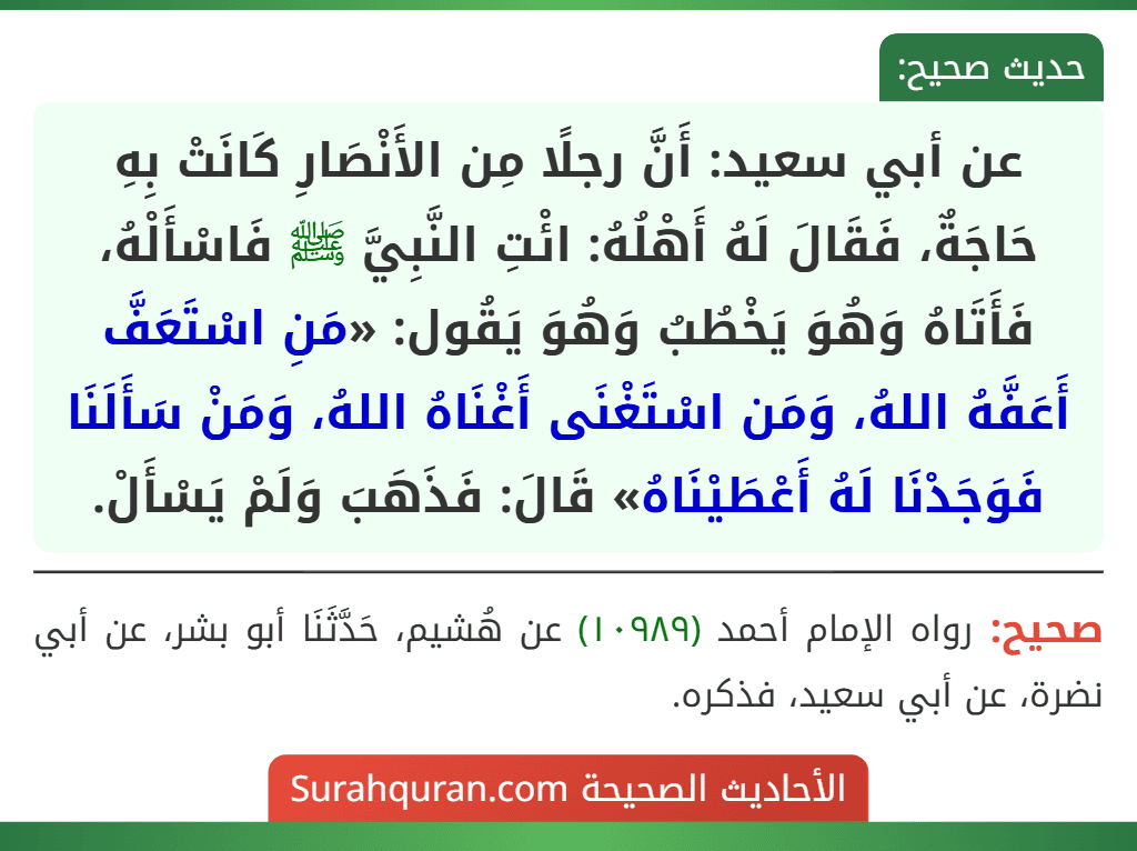 عن أبي سعيد: أَنَّ رجلًا مِن الأَنْصَارِ كَانَتْ بِهِ حَاجَةٌ، فَقَالَ لَهُ أَهْلُهُ: ائْتِ النَّبِيَّ ﷺ فَاسْأَلْهُ، فَأَتَاهُ وَهُوَ يَخْطُبُ وَهُوَ يَقُول: «مَنِ اسْتَعَفَّ أَعَفَّهُ اللهُ، وَمَن اسْتَغْنَى أَغْنَاهُ اللهُ، وَمَنْ سَأَلَنَا فَوَجَدْنَا لَهُ أَعْطَيْنَاهُ» قَالَ: فَذَهَبَ وَلَمْ يَسْأَلْ.